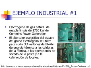 EJEMPLO INDUSTRIAL #1 Electrógeno de gas natural de mezcla limpia de 1750 kW de Cummins Power Generation. El alto calor específico del escape del grupo electrógeno se utiliza para surtir 3,4 millones de Btu/hr de energía térmica a las calderas de la fábrica, a las operaciones de secado de la pasta y a la calefacción de locales. http://www.cumminspower.com/www/literature/casehistories/F-1810_PastasDoria-es.pdf 