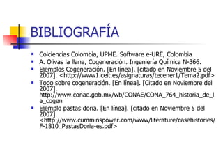 BIBLIOGRAFÍA Colciencias Colombia, UPME. Software e-URE, Colombia A. Olivas la llana, Cogeneración. Ingeniería Química N-366.  Ejemplos Cogeneración. [En línea]. [citado en Noviembre 5 del 2007]. <http://www1.ceit.es/asignaturas/tecener1/Tema2.pdf> Todo sobre cogeneración. [En línea]. [Citado en Noviembre del 2007]. http://www.conae.gob.mx/wb/CONAE/CONA_764_historia_de_la_cogen Ejemplo pastas doria. [En línea]. [citado en Noviembre 5 del 2007]. <http://www.cumminspower.com/www/literature/casehistories/F-1810_PastasDoria-es.pdf> 