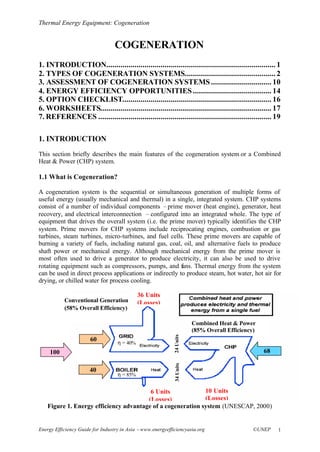 Thermal Energy Equipment: Cogeneration
Energy Efficiency Guide for Industry in Asia –www.energyefficiencyasia.org ©UNEP 1
COGENERATION
1. INTRODUCTION.................................................................................... 1
2. TYPES OF COGENERATION SYSTEMS............................................. 2
3. ASSESSMENT OF COGENERATION SYSTEMS.............................. 10
4. ENERGY EFFICIENCY OPPORTUNITIES....................................... 14
5. OPTION CHECKLIST.......................................................................... 16
6. WORKSHEETS..................................................................................... 17
7. REFERENCES ...................................................................................... 19
1. INTRODUCTION
This section briefly describes the main features of the cogeneration system or a Combined
Heat & Power (CHP) system.
1.1 What is Cogeneration?
A cogeneration system is the sequential or simultaneous generation of multiple forms of
useful energy (usually mechanical and thermal) in a single, integrated system. CHP systems
consist of a number of individual components –prime mover (heat engine), generator, heat
recovery, and electrical interconnection –configured into an integrated whole. The type of
equipment that drives the overall system (i.e. the prime mover) typically identifies the CHP
system. Prime movers for CHP systems include reciprocating engines, combustion or gas
turbines, steam turbines, micro-turbines, and fuel cells. These prime movers are capable of
burning a variety of fuels, including natural gas, coal, oil, and alternative fuels to produce
shaft power or mechanical energy. Although mechanical energy from the prime mover is
most often used to drive a generator to produce electricity, it can also be used to drive
rotating equipment such as compressors, pumps, and fans. Thermal energy from the system
can be used in direct process applications or indirectly to produce steam, hot water, hot air for
drying, or chilled water for process cooling.
Figure 1. Energy efficiency advantage of a cogeneration system (UNESCAP, 2000)
100 68
24Units34Units
6 Units
(Losses)
60
40
36 Units
(Losses)
η = 85%
η = 40%
10 Units
(Losses)
Conventional Generation
(58% Overall Efficiency)
Combined Heat & Power
(85% Overall Efficiency)
 