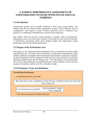 3. ENERGY PERFORMANCE ASSESSMENT OF
     COGENERATION SYSTEMS WITH STEAM AND GAS
                     TURBINES
3.1 Introduction
Cogeneration systems can be broadly classified as those using steam turbines, Gas
turbines and DG sets. Steam turbine cogeneration systems involve different types of
configurations with respect to mode of power generation such as extraction, back
pressure or a combination of backpressure, extraction and condensing.

Gas turbines with heat recovery steam generators is another mode of cogeneration.
Depending on power and steam load variations in the plant the entire system is dynamic.
A performance assessment would yield valuable insights into cogeneration system
performance and need for further optimization.

3.2 Purpose of the Performance Test
The purpose of the cogeneration plant performance test is to determine the power output
and plant heat rate. In certain cases, the efficiency of individual components like steam
turbine is addressed specifically where performance deterioration is suspected. In general,
the plant performance will be compared with the base line values arrived at for the plant
operating condition rather than the design values. The other purpose of the performance
test is to show the maintenance accomplishment after a major overhaul. In some cases the
purpose of evaluation could even be for a total plant revamp.

3.3 Performance Terms and Definitions

Overall Plant Performance

1. Overall plant heat rate, kCal/kWh

     Mass flow rate of steam x ( Enthalpy of steam, kCal / kg − Enthalpy of feed water , kCal / kg )
 =
                                          Power output , kW

                                            Fuel consumption* in kg/hr
      2. Overall plant fuel rate kg/kWh =
                                                    Power output,kW
     *Total fuel consumption for turbine and steam




Bureau of Energy Efficiency                  46
 