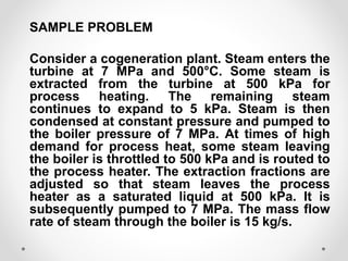SAMPLE PROBLEM
Consider a cogeneration plant. Steam enters the
turbine at 7 MPa and 500°C. Some steam is
extracted from the turbine at 500 kPa for
process heating. The remaining steam
continues to expand to 5 kPa. Steam is then
condensed at constant pressure and pumped to
the boiler pressure of 7 MPa. At times of high
demand for process heat, some steam leaving
the boiler is throttled to 500 kPa and is routed to
the process heater. The extraction fractions are
adjusted so that steam leaves the process
heater as a saturated liquid at 500 kPa. It is
subsequently pumped to 7 MPa. The mass flow
rate of steam through the boiler is 15 kg/s.
 