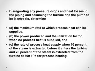 • Disregarding any pressure drops and heat losses in
the piping and assuming the turbine and the pump to
be isentropic, determine
• (a) the maximum rate at which process heat can be
supplied,
• (b) the power produced and the utilization factor
when no process heat is supplied, and
• (c) the rate of process heat supply when 10 percent
of the steam is extracted before it enters the turbine
and 70 percent of the steam is extracted from the
turbine at 500 kPa for process heating.
 