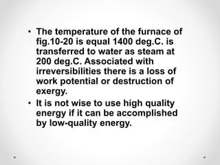 • The temperature of the furnace of
fig.10-20 is equal 1400 deg.C. is
transferred to water as steam at
200 deg.C. Associated with
irreversibilities there is a loss of
work potential or destruction of
exergy.
• It is not wise to use high quality
energy if it can be accomplished
by low-quality energy.
 
