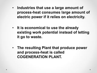 • Industries that use a large amount of
process-heat consumes large amount of
electric power if it relies on electricity.
• It is economical to use the already
existing work potential instead of letting
it go to waste.
• The resulting Plant that produce power
and process-heat is called
COGENERATION PLANT.
 