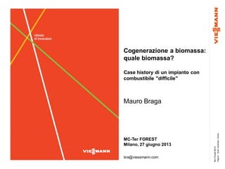 Mc-Forest2013
Pagina1Bra©ViessmannWerke
Cogenerazione a biomassa:
quale biomassa?
Case history di un impianto con
combustibile "difficile"
Mauro Braga
MC-Ter FOREST
Milano, 27 giugno 2013
bra@viessmann.com
 