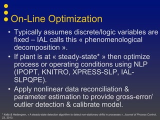 On-Line Optimization
• Typically assumes discrete/logic variables are
fixed – IAL calls this « phenomenological
decomposition ».
• If plant is at « steady-state* » then optimize
process or operating conditions using NLP
(IPOPT, KNITRO, XPRESS-SLP, IAL-
SLPQPE).
• Apply nonlinear data reconciliation &
parameter estimation to provide gross-
error/outlier detection & calibrate model.
* Kelly & Hedengren, « A steady-state detection algorithm to detect non-stationary drifts in processes », Journal of Process Control,
23, 2013.
 
