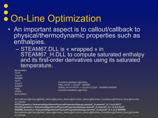 On-Line Optimization
• An important aspect is to callout/callback to
physical/thermodynamic properties such as
enthalpies.
– STEAM67.DLL is « wrapped » in
STEAM67_H.DLL to compute saturated enthalpy
and its first-order derivatives using its saturated
temperature.
&sCondition
HOTF
COLDF
WARMF
HOTT
COLDT
WARMT
FBAL
HFBAL
&sCondition
&sCoefficient,@sType,@sPath_Name,@sLibrary_Name,@sFunction_Name,@iNumber_Conditions,@rPerturb_Size,@sConditi
on_Names
HOTH,dynamic,c:IndustrialAlgorithmsPhysicalPropertiesDebug,steam67_H,steam67_H,1,1e-6,HOTT
COLDH,dynamic,c:IndustrialAlgorithmsPhysicalPropertiesDebug,steam67_H,steam67_H,1,1e-6,COLDT
WARMH,dynamic,c:IndustrialAlgorithmsPhysicalPropertiesDebug,steam67_H,steam67_H,1,1e-6,WARMT
&sCoefficient,@sType,@sPath_Name,@sLibrary_Name,@sFunction_Name,@iNumber_Conditions,@rPerturb_Size,@sConditi
on_Names
Conditions-&sMacro,@sValue
FBAL,HOTF + COLDF - WARMF
HFBAL,HOTH*HOTF + COLDH*COLDF - WARMH*WARMF
Conditions-&sMacro,@sValue
 