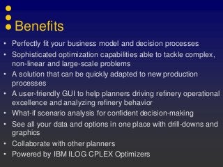Benefits
• Perfectly fit your business model and decision processes
• Sophisticated optimization capabilities able to tackle complex,
non-linear and large-scale problems
• A solution that can be quickly adapted to new production
processes
• A user-friendly GUI to help planners driving refinery operational
excellence and analyzing refinery behavior
• What-if scenario analysis for confident decision-making
• See all your data and options in one place with drill-downs and
graphics
• Collaborate with other planners
• Powered by IBM ILOG CPLEX Optimizers
 