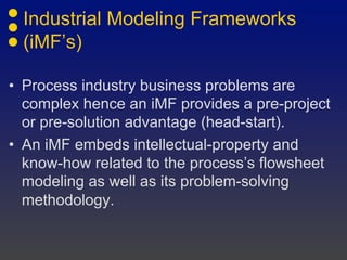 Industrial Modeling Frameworks
(iMF’s)
• Process industry business problems are
complex hence an iMF provides a pre-project
or pre-solution advantage (head-start).
• An iMF embeds intellectual-property and
know-how related to the process’s flowsheet
modeling as well as its problem-solving
methodology.
 