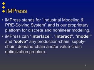 iMPress
• iMPress stands for “Industrial Modeling &
PRE-Solving System” and is our proprietary
platform for discrete and nonlinear modeling.
• iMPress can “interface”, “interact”, “model”
and “solve” any production-chain, supply-
chain, demand-chain and/or value-chain
optimization problem.
6
 