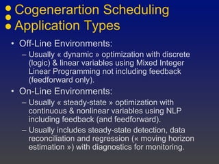Cogenerartion Scheduling
Application Types
• Off-Line Environments:
– Usually « dynamic » optimization with discrete
(logic) & linear variables using Mixed Integer
Linear Programming not including feedback
(feedforward only).
• On-Line Environments:
– Usually « steady-state » optimization with
continuous & nonlinear variables using NLP
including feedback (and feedforward).
– Usually includes steady-state detection, data
reconciliation and regression (« moving horizon
estimation ») with diagnostics for monitoring.
 
