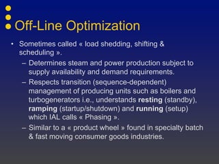 Off-Line Optimization
• Sometimes called « load shedding, shifting &
scheduling ».
– Determines steam and power production subject to
supply availability and demand requirements.
– Respects transition (sequence-dependent)
management of producing units such as boilers and
turbogenerators i.e., understands resting (standby),
ramping (startup/shutdown) and running (setup)
which IAL calls « Phasing ».
– Similar to a « product wheel » found in specialty batch
& fast moving consumer goods industries.
 