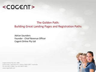 The Golden Path: Building Great Landing Pages and Registration Paths,[object Object],Adrian SaundersFounder - Chief Revenue Officer,[object Object],Cogent Online Pty Ltd ,[object Object],Cogent Online Pty Ltd | ABN: Level 5 616 – 620 Harris St | Ultimo |NSW 2007 | AustraliaPh +612 8071 5988 | Fax +612 8071 5901www.cogentads.com,[object Object]