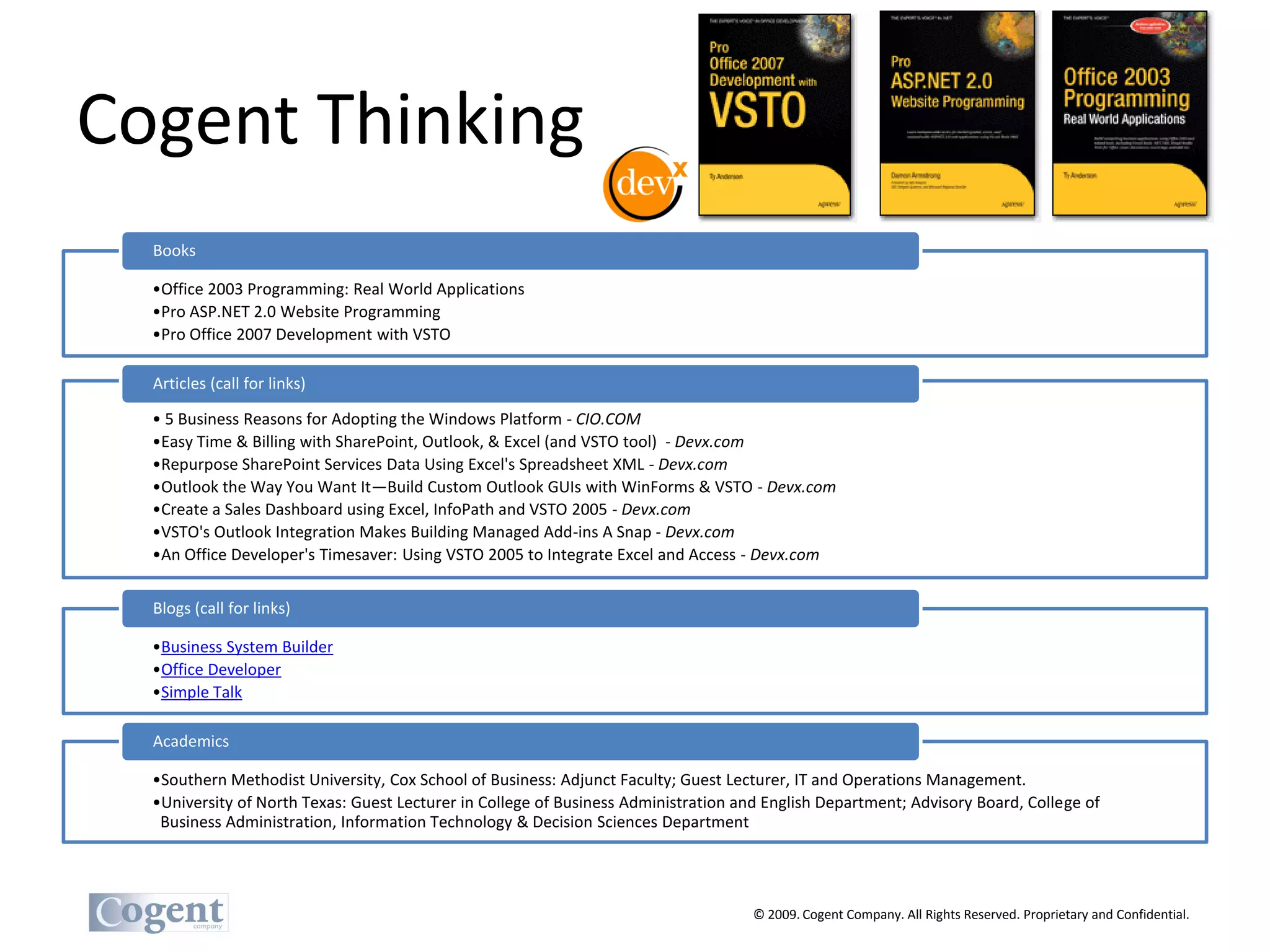 Cogent Thinking
  Books

  •Office 2003 Programming: Real World Applications
  •Pro ASP.NET 2.0 Website Programming
  •Pro Office 2007 Development with VSTO

  Articles (call for links)

  • 5 Business Reasons for Adopting the Windows Platform - CIO.COM
  •Easy Time & Billing with SharePoint, Outlook, & Excel (and VSTO tool) - Devx.com
  •Repurpose SharePoint Services Data Using Excel's Spreadsheet XML - Devx.com
  •Outlook the Way You Want It—Build Custom Outlook GUIs with WinForms & VSTO - Devx.com
  •Create a Sales Dashboard using Excel, InfoPath and VSTO 2005 - Devx.com
  •VSTO's Outlook Integration Makes Building Managed Add-ins A Snap - Devx.com
  •An Office Developer's Timesaver: Using VSTO 2005 to Integrate Excel and Access - Devx.com


  Blogs (call for links)

  •Business System Builder
  •Office Developer
  •Simple Talk

  Academics

  •Southern Methodist University, Cox School of Business: Adjunct Faculty; Guest Lecturer, IT and Operations Management.
  •University of North Texas: Guest Lecturer in College of Business Administration and English Department; Advisory Board, College of
   Business Administration, Information Technology & Decision Sciences Department




                                                                                     © 2009. Cogent Company. All Rights Reserved. Proprietary and Confidential.
 