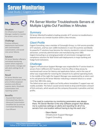 Server Monitoring
Case Study | Cogent Consulting
Summary
PA Server Monitor enabled a leading provider of IT services to troubleshoot a
downed server at a remote location within a few minutes.
Client Profile
Cogent Consulting, now a member of ConvergEx Group, is a full-service provider
of IT solutions, and has over 2,000 installations in over 64 countries worldwide.
Its powerful IT solutions have become the industry standard in natural resource
extraction, university administration and manufacturing since 1983.
Cogent Consulting is an emerging provider of commission management and
compliance solutions for Wall Street with deployments in major banking and
hedge fund institutions.
Challenge
Cogent’s Infrastructure Support Manager was responsible for IT service levels in
servers from 3 different 24/7 locations. From his office in New Jersey he
monitored each server for latency and application-failure, and in the case of
either was responsible for restoring the network to its optimal operating levels.
In the middle of the night the Support Manager was awakened by an alarm sent
to his cell phone by PA Server Monitor indicating a network failure in a server
more than 300 miles away.
The failed server was in a lights out facility where immediate IT support was not
readily available. The failure caused service levels to drop and threaten a breach
of SLA contracts, which would cost the company thousands in penalties and lost
profits.
Situation
An infrastructure Support
Manager needed to monitor
his servers across 3 sites
Challenge
Previous software
deployments had limited
alert and threshold
customization, and would
miss server failures
Solution
PA Server Monitor offered a
centralized monitoring
system where engineers
could monitor, manage and
edit alerts settings for all
servers
Result
PA Server Monitor was
deployed at a fraction of the
price of other proposed
solutions and offered
superior alerts, threshold-
customization and
reporting-system
Benefits
- Assured Alert System
- Eliminated False Alarms
- Advanced Customization
- Simplified Set Up and Use
- Centralized Monitoring
- Cost Efficient
“The need to customize my monitoring parameters was always
there. PA Server Monitor is the only software program that allows
me to customize settings on alerts and reporting for all of my
servers from one location without having to log into each one.”
- Glenn Martin
Infrastructure Support Manager
Cogent Consulting
http://www.PowerAdmin.com
Follow us on Twitter @poweradmn #pa_tech
PA Server Monitor Troubleshoots Servers at
Multiple Lights-Out Facilities in Minutes
 