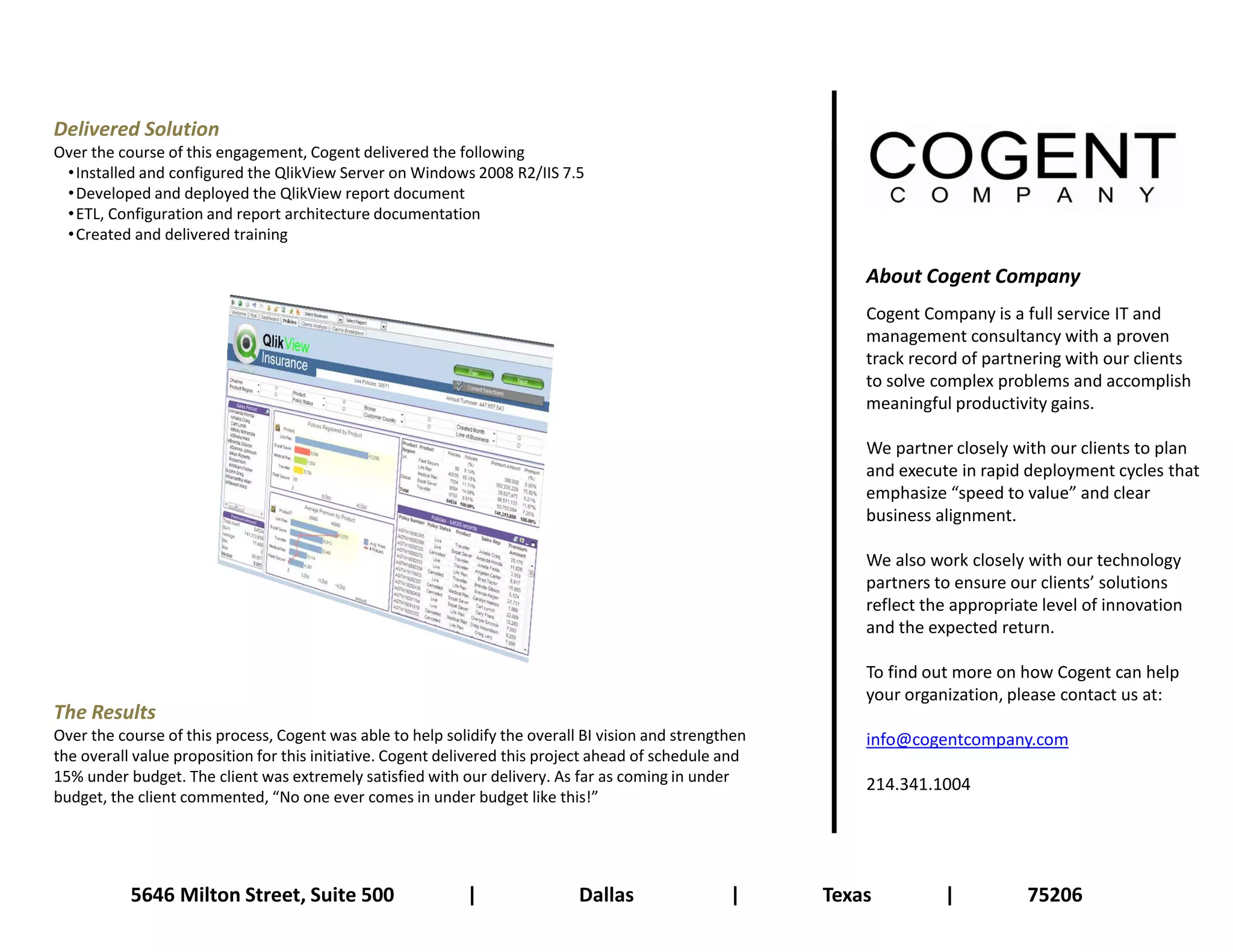 Delivered Solution
Over the course of this engagement, Cogent delivered the following
 • Installed and configured the QlikView Server on Windows 2008 R2/IIS 7.5
 • Developed and deployed the QlikView report document
 • ETL, Configuration and report architecture documentation
 • Created and delivered training

                                                                                                             About Cogent Company
                                                                                                             Cogent Company is a full service IT and
                                                                                                             management consultancy with a proven
                                                                                                             track record of partnering with our clients
                                                                                                             to solve complex problems and accomplish
                                                                                                             meaningful productivity gains.

                                                                                                             We partner closely with our clients to plan
                                                                                                             and execute in rapid deployment cycles that
                                                                                                             emphasize “speed to value” and clear
                                                                                                             business alignment.

                                                                                                             We also work closely with our technology
                                                                                                             partners to ensure our clients’ solutions
                                                                                                             reflect the appropriate level of innovation
                                                                                                             and the expected return.

                                                                                                             To find out more on how Cogent can help
                                                                                                             your organization, please contact us at:
The Results
Over the course of this process, Cogent was able to help solidify the overall BI vision and strengthen       info@cogentcompany.com
the overall value proposition for this initiative. Cogent delivered this project ahead of schedule and
15% under budget. The client was extremely satisfied with our delivery. As far as coming in under            214.341.1004
budget, the client commented, “No one ever comes in under budget like this!”




           5646 Milton Street, Suite 500                    |                Dallas                |     Texas         |          75206
 