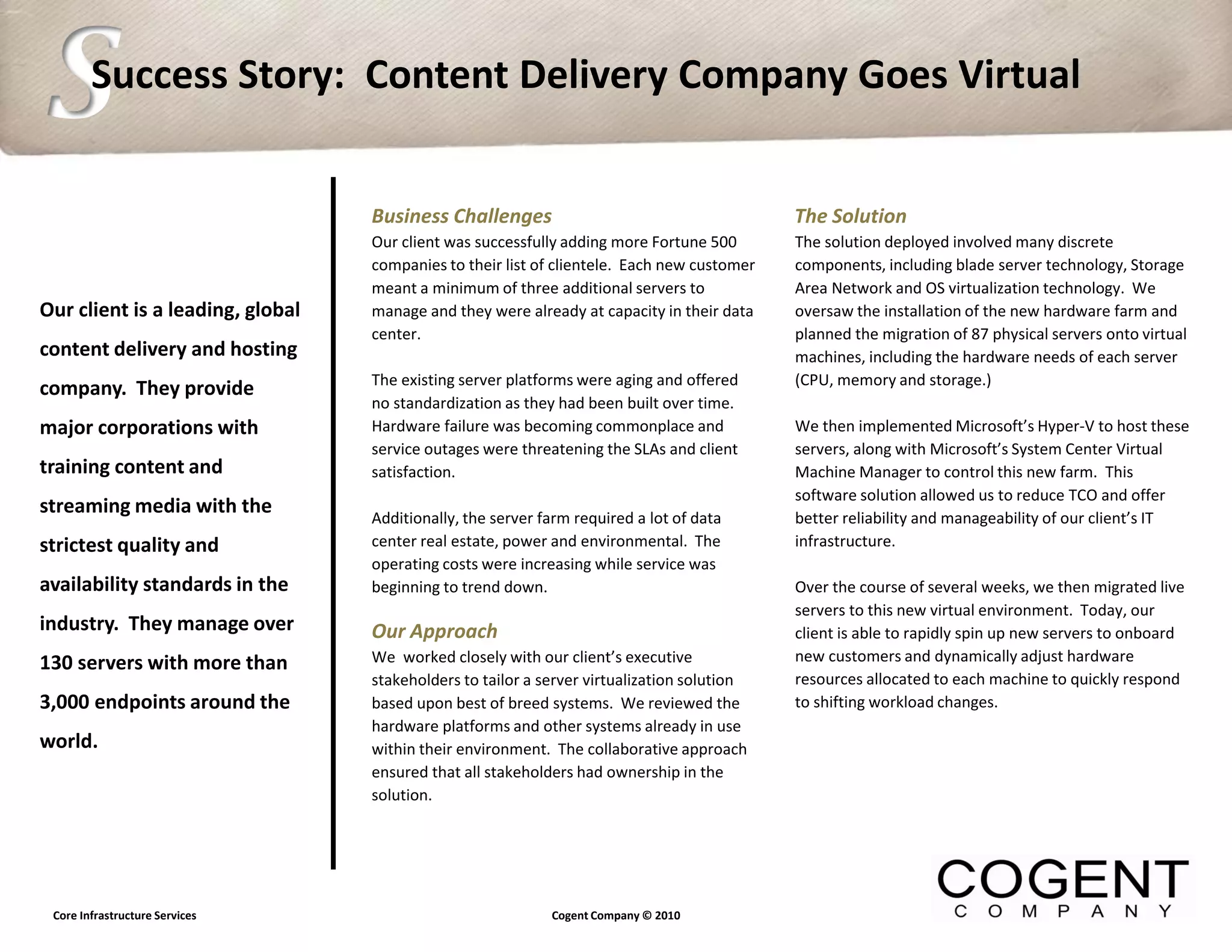 S       Success Story: Content Delivery Company Goes Virtual


                                  Business Challenges                                       The Solution
                                  Our client was successfully adding more Fortune 500       The solution deployed involved many discrete
                                  companies to their list of clientele. Each new customer   components, including blade server technology, Storage
                                  meant a minimum of three additional servers to            Area Network and OS virtualization technology. We
Our client is a leading, global   manage and they were already at capacity in their data    oversaw the installation of the new hardware farm and
                                  center.                                                   planned the migration of 87 physical servers onto virtual
content delivery and hosting                                                                machines, including the hardware needs of each server
                                  The existing server platforms were aging and offered      (CPU, memory and storage.)
company. They provide
                                  no standardization as they had been built over time.
major corporations with           Hardware failure was becoming commonplace and             We then implemented Microsoft’s Hyper-V to host these
                                  service outages were threatening the SLAs and client      servers, along with Microsoft’s System Center Virtual
training content and              satisfaction.                                             Machine Manager to control this new farm. This
                                                                                            software solution allowed us to reduce TCO and offer
streaming media with the
                                  Additionally, the server farm required a lot of data      better reliability and manageability of our client’s IT
strictest quality and             center real estate, power and environmental. The          infrastructure.
                                  operating costs were increasing while service was
availability standards in the     beginning to trend down.                                  Over the course of several weeks, we then migrated live
                                  .                                                         servers to this new virtual environment. Today, our
industry. They manage over        Our Approach                                              client is able to rapidly spin up new servers to onboard
130 servers with more than        We worked closely with our client’s executive             new customers and dynamically adjust hardware
                                  stakeholders to tailor a server virtualization solution   resources allocated to each machine to quickly respond
3,000 endpoints around the        based upon best of breed systems. We reviewed the         to shifting workload changes.
                                  hardware platforms and other systems already in use
world.                            within their environment. The collaborative approach
                                  ensured that all stakeholders had ownership in the
                                  solution.




 Core Infrastructure Services                               Cogent Company © 2010
 