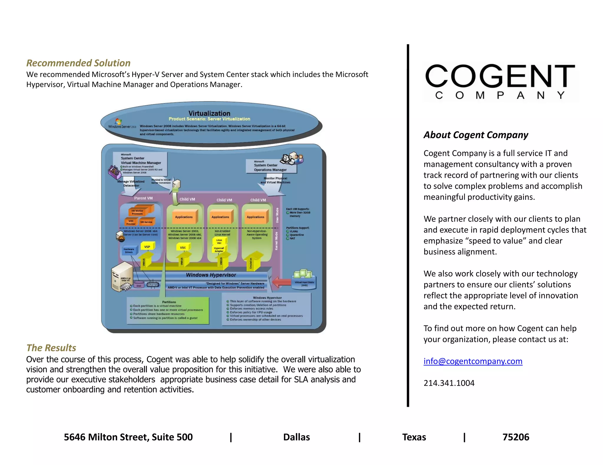 Recommended Solution
We recommended Microsoft’s Hyper-V Server and System Center stack which includes the Microsoft
Hypervisor, Virtual Machine Manager and Operations Manager.




                                                                                                     About Cogent Company
                                                                                                     Cogent Company is a full service IT and
                                                                                                     management consultancy with a proven
                                                                                                     track record of partnering with our clients
                                                                                                     to solve complex problems and accomplish
                                                                                                     meaningful productivity gains.

                                                                                                     We partner closely with our clients to plan
                                                                                                     and execute in rapid deployment cycles that
                                                                                                     emphasize “speed to value” and clear
                                                                                                     business alignment.

                                                                                                     We also work closely with our technology
                                                                                                     partners to ensure our clients’ solutions
                                                                                                     reflect the appropriate level of innovation
                                                                                                     and the expected return.

                                                                                                     To find out more on how Cogent can help
                                                                                                     your organization, please contact us at:
The Results
Over the course of this process, Cogent was able to help solidify the overall virtualization         info@cogentcompany.com
vision and strengthen the overall value proposition for this initiative. We were also able to
provide our executive stakeholders appropriate business case detail for SLA analysis and             214.341.1004
customer onboarding and retention activities.




          5646 Milton Street, Suite 500                 |              Dallas              |     Texas         |          75206
 