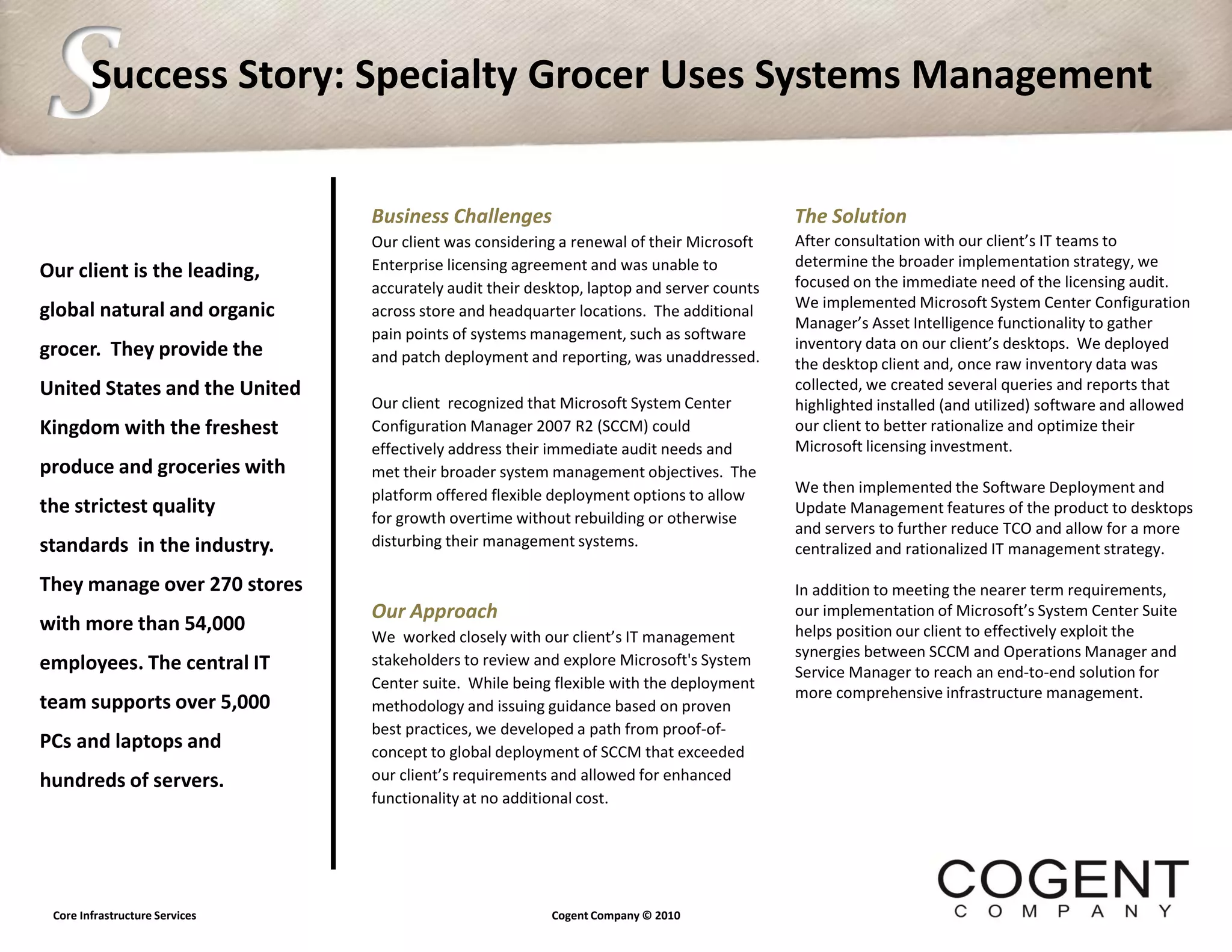 S       Success Story: Specialty Grocer Uses Systems Management


                                Business Challenges                                        The Solution
                                Our client was considering a renewal of their Microsoft    After consultation with our client’s IT teams to
                                Enterprise licensing agreement and was unable to           determine the broader implementation strategy, we
Our client is the leading,                                                                 focused on the immediate need of the licensing audit.
                                accurately audit their desktop, laptop and server counts
                                                                                           We implemented Microsoft System Center Configuration
global natural and organic      across store and headquarter locations. The additional
                                                                                           Manager’s Asset Intelligence functionality to gather
                                pain points of systems management, such as software
grocer. They provide the                                                                   inventory data on our client’s desktops. We deployed
                                and patch deployment and reporting, was unaddressed.       the desktop client and, once raw inventory data was
United States and the United                                                               collected, we created several queries and reports that
                                Our client recognized that Microsoft System Center         highlighted installed (and utilized) software and allowed
Kingdom with the freshest       Configuration Manager 2007 R2 (SCCM) could                 our client to better rationalize and optimize their
                                effectively address their immediate audit needs and        Microsoft licensing investment.
produce and groceries with      met their broader system management objectives. The
                                platform offered flexible deployment options to allow      We then implemented the Software Deployment and
the strictest quality                                                                      Update Management features of the product to desktops
                                for growth overtime without rebuilding or otherwise
                                                                                           and servers to further reduce TCO and allow for a more
standards in the industry.      disturbing their management systems.                       centralized and rationalized IT management strategy.

They manage over 270 stores                                                                In addition to meeting the nearer term requirements,
                                Our Approach                                               our implementation of Microsoft’s System Center Suite
with more than 54,000                                                                      helps position our client to effectively exploit the
                                We worked closely with our client’s IT management
                                stakeholders to review and explore Microsoft's System      synergies between SCCM and Operations Manager and
employees. The central IT                                                                  Service Manager to reach an end-to-end solution for
                                Center suite. While being flexible with the deployment
                                                                                           more comprehensive infrastructure management.
team supports over 5,000        methodology and issuing guidance based on proven
                                best practices, we developed a path from proof-of-
PCs and laptops and             concept to global deployment of SCCM that exceeded
hundreds of servers.            our client’s requirements and allowed for enhanced
                                functionality at no additional cost.




 Core Infrastructure Services                            Cogent Company © 2010
 