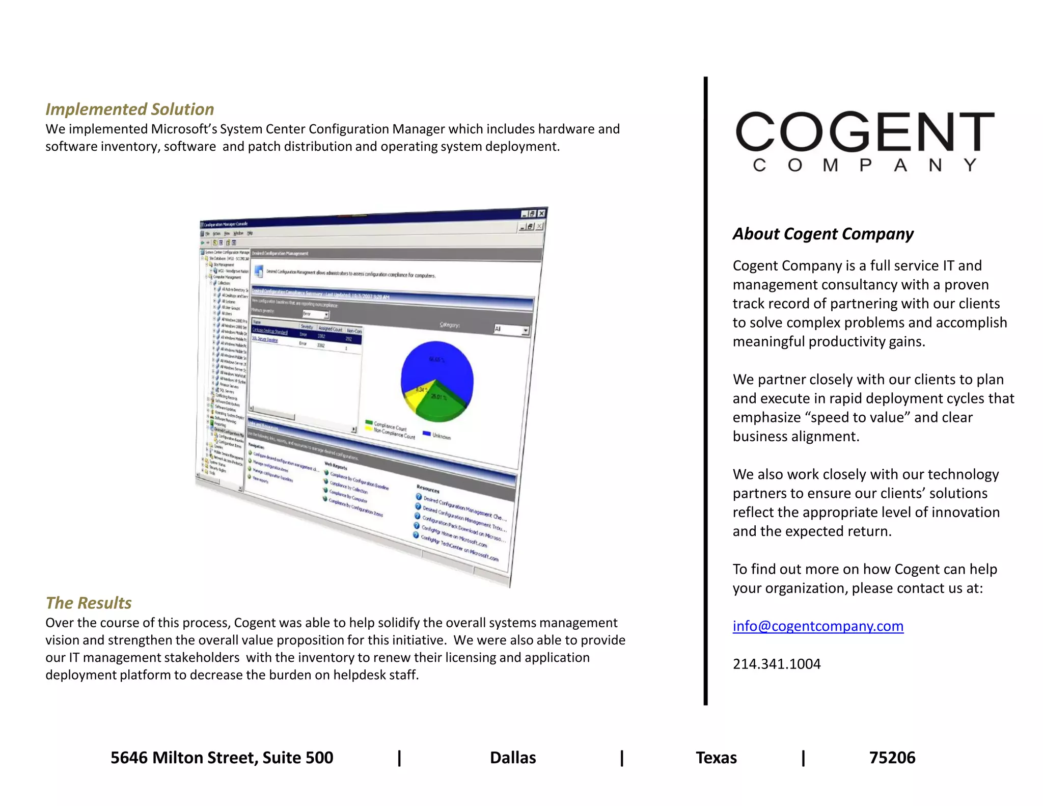 Implemented Solution
We implemented Microsoft’s System Center Configuration Manager which includes hardware and
software inventory, software and patch distribution and operating system deployment.




                                                                                                            About Cogent Company
                                                                                                            Cogent Company is a full service IT and
                                                                                                            management consultancy with a proven
                                                                                                            track record of partnering with our clients
                                                                                                            to solve complex problems and accomplish
                                                                                                            meaningful productivity gains.

                                                                                                            We partner closely with our clients to plan
                                                                                                            and execute in rapid deployment cycles that
                                                                                                            emphasize “speed to value” and clear
                                                                                                            business alignment.

                                                                                                            We also work closely with our technology
                                                                                                            partners to ensure our clients’ solutions
                                                                                                            reflect the appropriate level of innovation
                                                                                                            and the expected return.

                                                                                                            To find out more on how Cogent can help
                                                                                                            your organization, please contact us at:
The Results
Over the course of this process, Cogent was able to help solidify the overall systems management            info@cogentcompany.com
vision and strengthen the overall value proposition for this initiative. We were also able to provide
our IT management stakeholders with the inventory to renew their licensing and application                  214.341.1004
deployment platform to decrease the burden on helpdesk staff.




           5646 Milton Street, Suite 500                    |                Dallas                |    Texas         |          75206
 