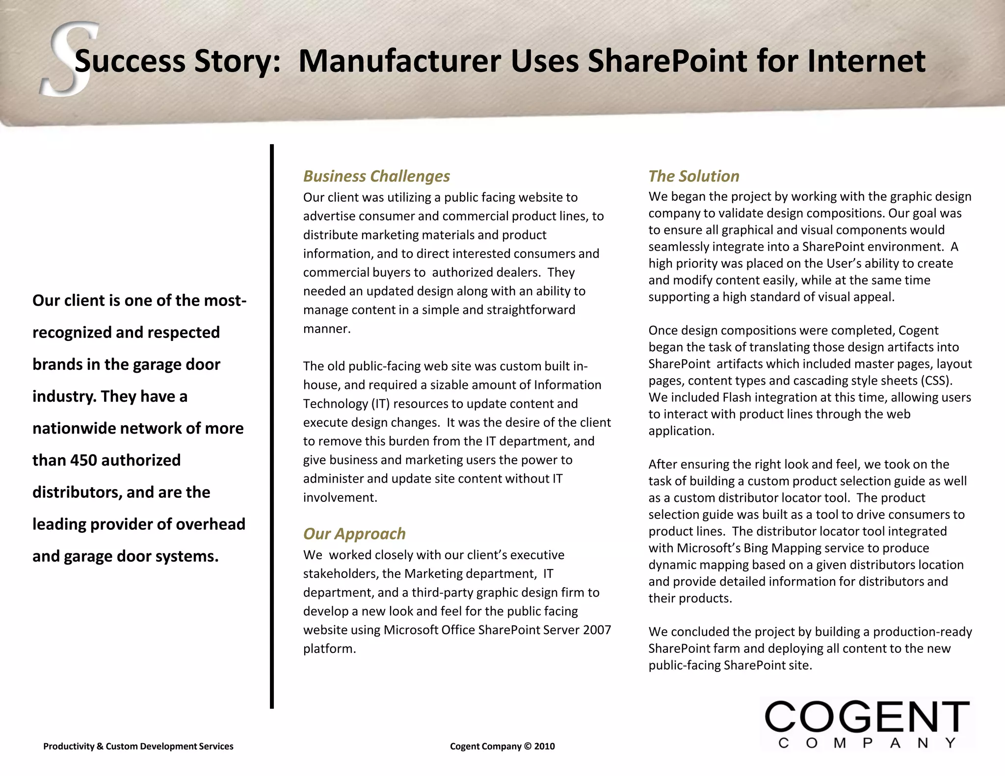 S      Success Story: Manufacturer Uses SharePoint for Internet


                                              Business Challenges                                       The Solution
                                              Our client was utilizing a public facing website to       We began the project by working with the graphic design
                                              advertise consumer and commercial product lines, to       company to validate design compositions. Our goal was
                                              distribute marketing materials and product                to ensure all graphical and visual components would
                                              information, and to direct interested consumers and       seamlessly integrate into a SharePoint environment. A
                                                                                                        high priority was placed on the User’s ability to create
                                              commercial buyers to authorized dealers. They
                                                                                                        and modify content easily, while at the same time
                                              needed an updated design along with an ability to         supporting a high standard of visual appeal.
Our client is one of the most-                manage content in a simple and straightforward
recognized and respected                      manner.                                                   Once design compositions were completed, Cogent
                                                                                                        began the task of translating those design artifacts into
brands in the garage door                     The old public-facing web site was custom built in-       SharePoint artifacts which included master pages, layout
                                              house, and required a sizable amount of Information       pages, content types and cascading style sheets (CSS).
industry. They have a                         Technology (IT) resources to update content and           We included Flash integration at this time, allowing users
                                                                                                        to interact with product lines through the web
                                              execute design changes. It was the desire of the client
nationwide network of more                                                                              application.
                                              to remove this burden from the IT department, and
than 450 authorized                           give business and marketing users the power to            After ensuring the right look and feel, we took on the
                                              administer and update site content without IT             task of building a custom product selection guide as well
distributors, and are the                     involvement.                                              as a custom distributor locator tool. The product
                                                                                                        selection guide was built as a tool to drive consumers to
leading provider of overhead                                                                            product lines. The distributor locator tool integrated
                                              Our Approach
                                                                                                        with Microsoft’s Bing Mapping service to produce
and garage door systems.                      We worked closely with our client’s executive
                                                                                                        dynamic mapping based on a given distributors location
                                              stakeholders, the Marketing department, IT
                                                                                                        and provide detailed information for distributors and
                                              department, and a third-party graphic design firm to      their products.
                                              develop a new look and feel for the public facing
                                              website using Microsoft Office SharePoint Server 2007     We concluded the project by building a production-ready
                                              platform.                                                 SharePoint farm and deploying all content to the new
                                                                                                        public-facing SharePoint site.




 Productivity & Custom Development Services                             Cogent Company © 2010
 