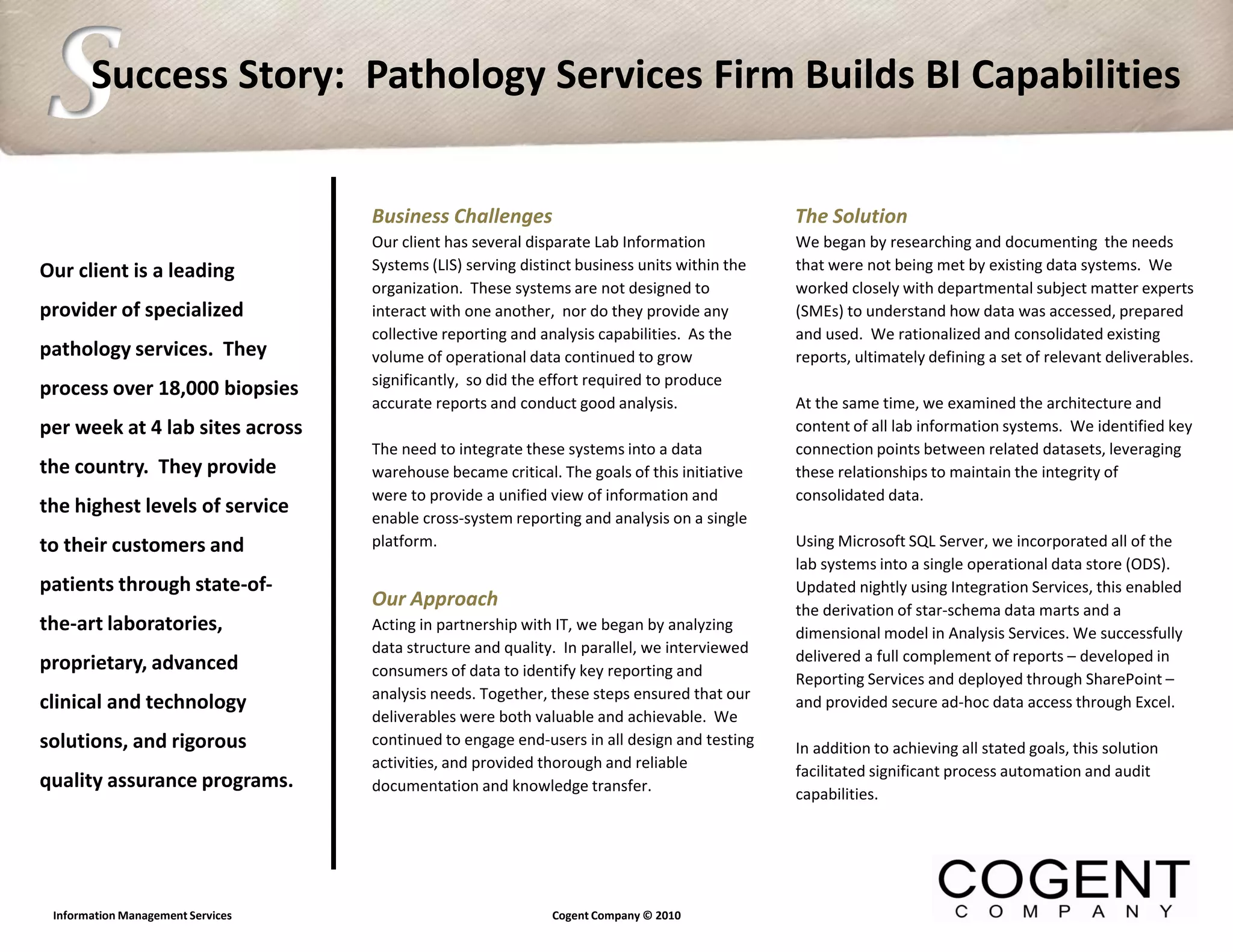 S      Success Story: Pathology Services Firm Builds BI Capabilities


                                   Business Challenges                                        The Solution
                                   Our client has several disparate Lab Information           We began by researching and documenting the needs
Our client is a leading            Systems (LIS) serving distinct business units within the   that were not being met by existing data systems. We
                                   organization. These systems are not designed to            worked closely with departmental subject matter experts
provider of specialized            interact with one another, nor do they provide any         (SMEs) to understand how data was accessed, prepared
                                   collective reporting and analysis capabilities. As the     and used. We rationalized and consolidated existing
pathology services. They           volume of operational data continued to grow               reports, ultimately defining a set of relevant deliverables.
                                   significantly, so did the effort required to produce
process over 18,000 biopsies
                                   accurate reports and conduct good analysis.                At the same time, we examined the architecture and
per week at 4 lab sites across                                                                content of all lab information systems. We identified key
                                   The need to integrate these systems into a data            connection points between related datasets, leveraging
the country. They provide          warehouse became critical. The goals of this initiative    these relationships to maintain the integrity of
                                   were to provide a unified view of information and          consolidated data.
the highest levels of service
                                   enable cross-system reporting and analysis on a single
to their customers and             platform.                                                  Using Microsoft SQL Server, we incorporated all of the
                                                                                              lab systems into a single operational data store (ODS).
patients through state-of-                                                                    Updated nightly using Integration Services, this enabled
                                   Our Approach                                               the derivation of star-schema data marts and a
the-art laboratories,              Acting in partnership with IT, we began by analyzing       dimensional model in Analysis Services. We successfully
                                   data structure and quality. In parallel, we interviewed
proprietary, advanced                                                                         delivered a full complement of reports – developed in
                                   consumers of data to identify key reporting and            Reporting Services and deployed through SharePoint –
                                   analysis needs. Together, these steps ensured that our
clinical and technology                                                                       and provided secure ad-hoc data access through Excel.
                                   deliverables were both valuable and achievable. We
solutions, and rigorous            continued to engage end-users in all design and testing    In addition to achieving all stated goals, this solution
                                   activities, and provided thorough and reliable             facilitated significant process automation and audit
quality assurance programs.        documentation and knowledge transfer.                      capabilities.




 Information Management Services                             Cogent Company © 2010
 
