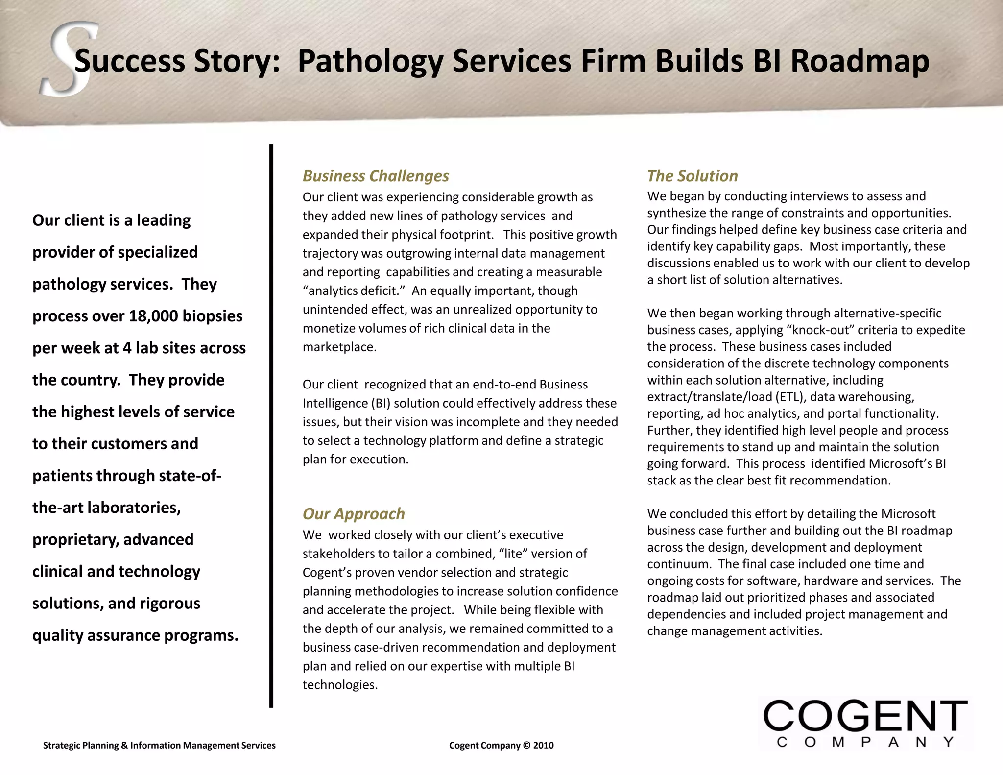S      Success Story: Pathology Services Firm Builds BI Roadmap


                                                        Business Challenges                                          The Solution
                                                        Our client was experiencing considerable growth as           We began by conducting interviews to assess and
                                                        they added new lines of pathology services and               synthesize the range of constraints and opportunities.
Our client is a leading                                                                                              Our findings helped define key business case criteria and
                                                        expanded their physical footprint. This positive growth
provider of specialized                                 trajectory was outgrowing internal data management           identify key capability gaps. Most importantly, these
                                                                                                                     discussions enabled us to work with our client to develop
                                                        and reporting capabilities and creating a measurable
pathology services. They                                                                                             a short list of solution alternatives.
                                                        “analytics deficit.” An equally important, though
                                                        unintended effect, was an unrealized opportunity to          We then began working through alternative-specific
process over 18,000 biopsies
                                                        monetize volumes of rich clinical data in the                business cases, applying “knock-out” criteria to expedite
per week at 4 lab sites across                          marketplace.                                                 the process. These business cases included
                                                                                                                     consideration of the discrete technology components
the country. They provide                               Our client recognized that an end-to-end Business            within each solution alternative, including
                                                        Intelligence (BI) solution could effectively address these   extract/translate/load (ETL), data warehousing,
the highest levels of service                                                                                        reporting, ad hoc analytics, and portal functionality.
                                                        issues, but their vision was incomplete and they needed
                                                                                                                     Further, they identified high level people and process
to their customers and                                  to select a technology platform and define a strategic       requirements to stand up and maintain the solution
                                                        plan for execution.                                          going forward. This process identified Microsoft’s BI
patients through state-of-                                                                                           stack as the clear best fit recommendation.

the-art laboratories,                                   Our Approach                                                 We concluded this effort by detailing the Microsoft
                                                        We worked closely with our client’s executive                business case further and building out the BI roadmap
proprietary, advanced                                                                                                across the design, development and deployment
                                                        stakeholders to tailor a combined, “lite” version of
                                                                                                                     continuum. The final case included one time and
clinical and technology                                 Cogent’s proven vendor selection and strategic
                                                                                                                     ongoing costs for software, hardware and services. The
                                                        planning methodologies to increase solution confidence       roadmap laid out prioritized phases and associated
solutions, and rigorous                                 and accelerate the project. While being flexible with        dependencies and included project management and
                                                        the depth of our analysis, we remained committed to a        change management activities.
quality assurance programs.
                                                        business case-driven recommendation and deployment
                                                        plan and relied on our expertise with multiple BI
                                                        technologies.



 Strategic Planning & Information Management Services                             Cogent Company © 2010
 