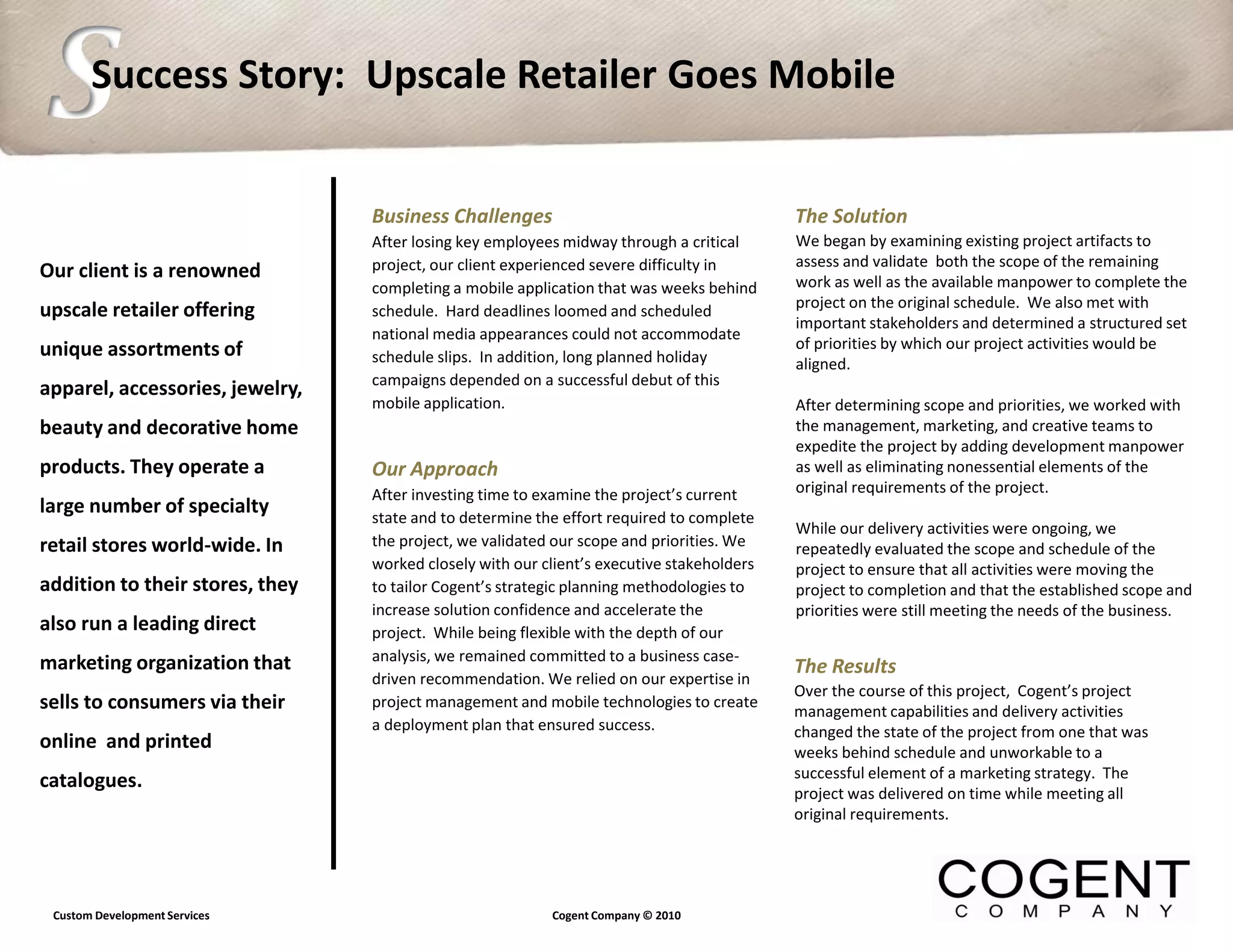 S      Success Story: Upscale Retailer Goes Mobile


                                 Business Challenges                                       The Solution
                                 After losing key employees midway through a critical      We began by examining existing project artifacts to
                                 project, our client experienced severe difficulty in      assess and validate both the scope of the remaining
Our client is a renowned                                                                   work as well as the available manpower to complete the
                                 completing a mobile application that was weeks behind
                                                                                           project on the original schedule. We also met with
upscale retailer offering        schedule. Hard deadlines loomed and scheduled
                                                                                           important stakeholders and determined a structured set
                                 national media appearances could not accommodate
unique assortments of                                                                      of priorities by which our project activities would be
                                 schedule slips. In addition, long planned holiday         aligned.
                                 campaigns depended on a successful debut of this
apparel, accessories, jewelry,
                                 mobile application.                                       After determining scope and priorities, we worked with
beauty and decorative home                                                                 the management, marketing, and creative teams to
                                                                                           expedite the project by adding development manpower
products. They operate a         Our Approach                                              as well as eliminating nonessential elements of the
                                 After investing time to examine the project’s current     original requirements of the project.
large number of specialty        state and to determine the effort required to complete
                                                                                           While our delivery activities were ongoing, we
retail stores world-wide. In     the project, we validated our scope and priorities. We    repeatedly evaluated the scope and schedule of the
                                 worked closely with our client’s executive stakeholders   project to ensure that all activities were moving the
addition to their stores, they   to tailor Cogent’s strategic planning methodologies to    project to completion and that the established scope and
                                 increase solution confidence and accelerate the           priorities were still meeting the needs of the business.
also run a leading direct        project. While being flexible with the depth of our
marketing organization that      analysis, we remained committed to a business case-
                                                                                           The Results
                                 driven recommendation. We relied on our expertise in
                                                                                           Over the course of this project, Cogent’s project
sells to consumers via their     project management and mobile technologies to create
                                                                                           management capabilities and delivery activities
                                 a deployment plan that ensured success.                   changed the state of the project from one that was
online and printed                                                                         weeks behind schedule and unworkable to a
                                                                                           successful element of a marketing strategy. The
catalogues.
                                                                                           project was delivered on time while meeting all
                                                                                           original requirements.




 Custom Development Services                              Cogent Company © 2010
 