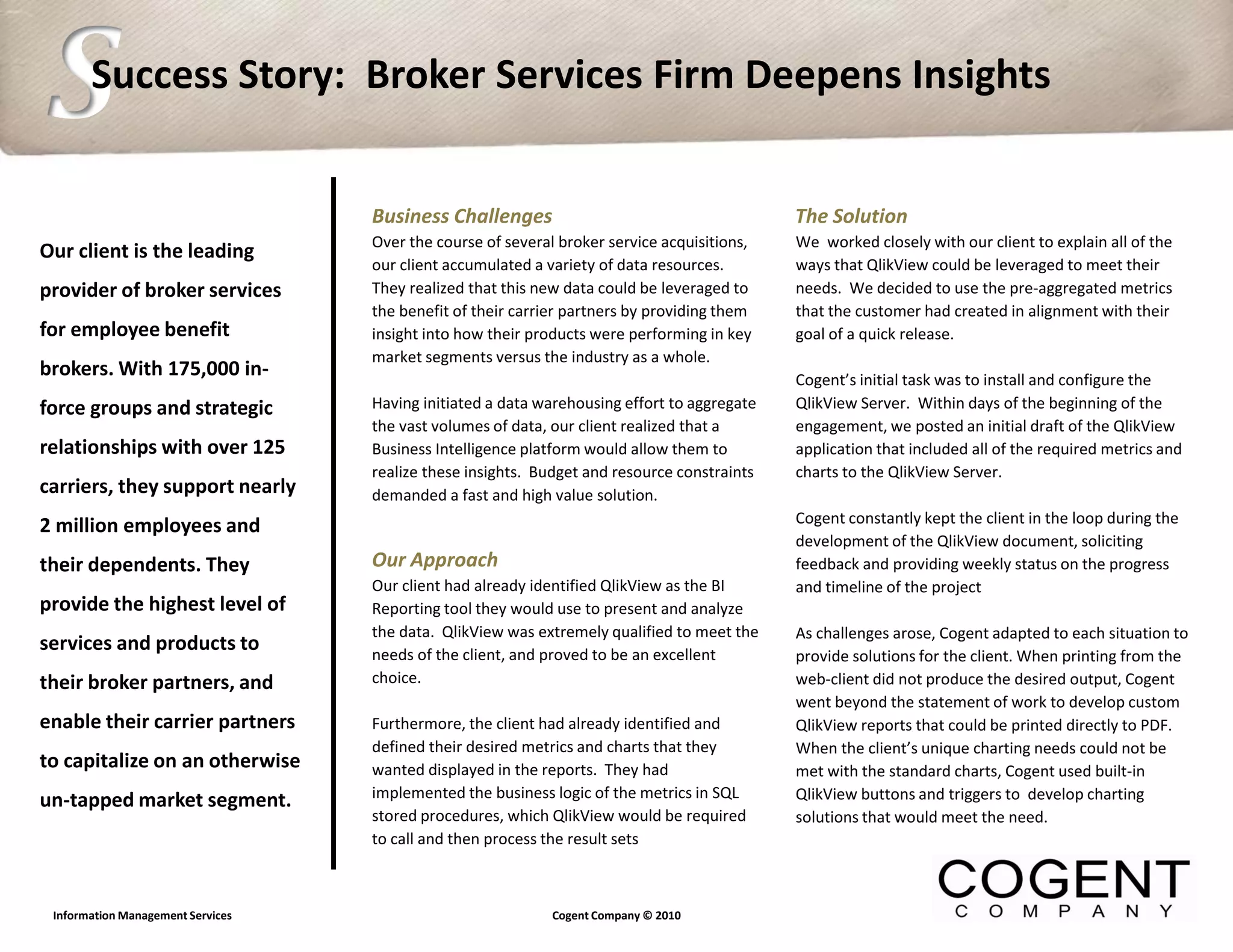S      Success Story: Broker Services Firm Deepens Insights


                                   Business Challenges                                       The Solution
                                   Over the course of several broker service acquisitions,   We worked closely with our client to explain all of the
Our client is the leading
                                   our client accumulated a variety of data resources.       ways that QlikView could be leveraged to meet their
provider of broker services        They realized that this new data could be leveraged to    needs. We decided to use the pre-aggregated metrics
                                   the benefit of their carrier partners by providing them   that the customer had created in alignment with their
for employee benefit               insight into how their products were performing in key    goal of a quick release.
                                   market segments versus the industry as a whole.
brokers. With 175,000 in-                                                                    Cogent’s initial task was to install and configure the
force groups and strategic         Having initiated a data warehousing effort to aggregate   QlikView Server. Within days of the beginning of the
                                   the vast volumes of data, our client realized that a      engagement, we posted an initial draft of the QlikView
relationships with over 125        Business Intelligence platform would allow them to        application that included all of the required metrics and
                                   realize these insights. Budget and resource constraints   charts to the QlikView Server.
carriers, they support nearly      demanded a fast and high value solution.
                                                                                             Cogent constantly kept the client in the loop during the
2 million employees and
                                                                                             development of the QlikView document, soliciting
their dependents. They             Our Approach                                              feedback and providing weekly status on the progress
                                   Our client had already identified QlikView as the BI      and timeline of the project
provide the highest level of       Reporting tool they would use to present and analyze
                                   the data. QlikView was extremely qualified to meet the    As challenges arose, Cogent adapted to each situation to
services and products to           needs of the client, and proved to be an excellent        provide solutions for the client. When printing from the
their broker partners, and         choice.                                                   web-client did not produce the desired output, Cogent
                                                                                             went beyond the statement of work to develop custom
enable their carrier partners      Furthermore, the client had already identified and        QlikView reports that could be printed directly to PDF.
                                   defined their desired metrics and charts that they        When the client’s unique charting needs could not be
to capitalize on an otherwise      wanted displayed in the reports. They had                 met with the standard charts, Cogent used built-in
un-tapped market segment.          implemented the business logic of the metrics in SQL      QlikView buttons and triggers to develop charting
                                   stored procedures, which QlikView would be required       solutions that would meet the need.
                                   to call and then process the result sets



 Information Management Services                             Cogent Company © 2010
 