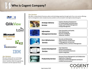W
  S               Who is Cogent Company?

                                             Our Services
                                             We offer a unique blend of business advice and technology expertise through each of our core service offerings.
                                             Each are designed to solve complex business problems and accomplish meaningful productivity gains.


                                                                                                     •   Solution Roadmap Development
                                                                      Strategic Advisory             •   IT Transformation and Governance
                                                                      Services                       •   Project and Portfolio Management
                                                                                                     •   Change Management


                                                                                                     •   Data Acquisition and Quality
                                                                      Information                    •   Data Warehousing
                                                                      Management Services            •   Business Intelligence
                                                                                                     •   Advanced Analytics

                                                                                                     •   Security and Networking
                                                                      Core Infrastructure            •   Data Protection and Recovery
                                                                       Services                      •   IT Management and Security
                                                                                                     •   Desktop, Device, and Server Management


                                                                                                     •   User Experience
                                                                      Custom Development             •   Software Development
                                                                       Services                      •   Service Oriented Architectures
                                                                                                     •   System Integration


Our Partners                                                                                         •   Business Process Management and Collaboration
We work closely with our technology                                                                  •   Application Integration
                                                                      Productivity Services
and industry partners to ensure our                                                                  •   Enterprise Content Management and Search
clients’ solutions reflect the appropriate                                                           •   Unified Communications
innovation and the expected return.



                                                                     Cogent Company © 2010
 