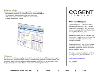 Delivered Solution
Over the course of this engagement, Cogent delivered the following
 • Installed and configured the QlikView Server on Windows 2008 R2/IIS 7.5
 • Developed and deployed the QlikView report document
 • ETL, Configuration and report architecture documentation
 • Created and delivered training

                                                                                                             About Cogent Company
                                                                                                             Cogent Company is a full service IT and
                                                                                                             management consultancy with a proven
                                                                                                             track record of partnering with our clients
                                                                                                             to solve complex problems and accomplish
                                                                                                             meaningful productivity gains.

                                                                                                             We partner closely with our clients to plan
                                                                                                             and execute in rapid deployment cycles that
                                                                                                             emphasize “speed to value” and clear
                                                                                                             business alignment.

                                                                                                             We also work closely with our technology
                                                                                                             partners to ensure our clients’ solutions
                                                                                                             reflect the appropriate level of innovation
                                                                                                             and the expected return.

                                                                                                             To find out more on how Cogent can help
                                                                                                             your organization, please contact us at:
The Results
Over the course of this process, Cogent was able to help solidify the overall BI vision and strengthen       info@cogentcompany.com
the overall value proposition for this initiative. Cogent delivered this project ahead of schedule and
15% under budget. The client was extremely satisfied with our delivery. As far as coming in under            214.341.1004
budget, the client commented, “No one ever comes in under budget like this!”




           5646 Milton Street, Suite 500                    |                Dallas                |     Texas         |          75206
 
