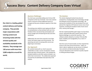 S       Success Story: Content Delivery Company Goes Virtual


                                  Business Challenges                                       The Solution
                                  Our client was successfully adding more Fortune 500       The solution deployed involved many discrete
                                  companies to their list of clientele. Each new customer   components, including blade server technology, Storage
                                  meant a minimum of three additional servers to            Area Network and OS virtualization technology. We
Our client is a leading, global   manage and they were already at capacity in their data    oversaw the installation of the new hardware farm and
                                  center.                                                   planned the migration of 87 physical servers onto virtual
content delivery and hosting                                                                machines, including the hardware needs of each server
                                  The existing server platforms were aging and offered      (CPU, memory and storage.)
company. They provide
                                  no standardization as they had been built over time.
major corporations with           Hardware failure was becoming commonplace and             We then implemented Microsoft’s Hyper-V to host these
                                  service outages were threatening the SLAs and client      servers, along with Microsoft’s System Center Virtual
training content and              satisfaction.                                             Machine Manager to control this new farm. This
                                                                                            software solution allowed us to reduce TCO and offer
streaming media with the
                                  Additionally, the server farm required a lot of data      better reliability and manageability of our client’s IT
strictest quality and             center real estate, power and environmental. The          infrastructure.
                                  operating costs were increasing while service was
availability standards in the     beginning to trend down.                                  Over the course of several weeks, we then migrated live
                                  .                                                         servers to this new virtual environment. Today, our
industry. They manage over        Our Approach                                              client is able to rapidly spin up new servers to onboard
130 servers with more than        We worked closely with our client’s executive             new customers and dynamically adjust hardware
                                  stakeholders to tailor a server virtualization solution   resources allocated to each machine to quickly respond
3,000 endpoints around the        based upon best of breed systems. We reviewed the         to shifting workload changes.
                                  hardware platforms and other systems already in use
world.                            within their environment. The collaborative approach
                                  ensured that all stakeholders had ownership in the
                                  solution.




 Core Infrastructure Services                               Cogent Company © 2010
 