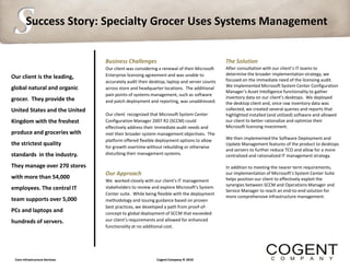 S       Success Story: Specialty Grocer Uses Systems Management


                                Business Challenges                                        The Solution
                                Our client was considering a renewal of their Microsoft    After consultation with our client’s IT teams to
                                Enterprise licensing agreement and was unable to           determine the broader implementation strategy, we
Our client is the leading,                                                                 focused on the immediate need of the licensing audit.
                                accurately audit their desktop, laptop and server counts
                                                                                           We implemented Microsoft System Center Configuration
global natural and organic      across store and headquarter locations. The additional
                                                                                           Manager’s Asset Intelligence functionality to gather
                                pain points of systems management, such as software
grocer. They provide the                                                                   inventory data on our client’s desktops. We deployed
                                and patch deployment and reporting, was unaddressed.       the desktop client and, once raw inventory data was
United States and the United                                                               collected, we created several queries and reports that
                                Our client recognized that Microsoft System Center         highlighted installed (and utilized) software and allowed
Kingdom with the freshest       Configuration Manager 2007 R2 (SCCM) could                 our client to better rationalize and optimize their
                                effectively address their immediate audit needs and        Microsoft licensing investment.
produce and groceries with      met their broader system management objectives. The
                                platform offered flexible deployment options to allow      We then implemented the Software Deployment and
the strictest quality                                                                      Update Management features of the product to desktops
                                for growth overtime without rebuilding or otherwise
                                                                                           and servers to further reduce TCO and allow for a more
standards in the industry.      disturbing their management systems.                       centralized and rationalized IT management strategy.

They manage over 270 stores                                                                In addition to meeting the nearer term requirements,
                                Our Approach                                               our implementation of Microsoft’s System Center Suite
with more than 54,000                                                                      helps position our client to effectively exploit the
                                We worked closely with our client’s IT management
                                stakeholders to review and explore Microsoft's System      synergies between SCCM and Operations Manager and
employees. The central IT                                                                  Service Manager to reach an end-to-end solution for
                                Center suite. While being flexible with the deployment
                                                                                           more comprehensive infrastructure management.
team supports over 5,000        methodology and issuing guidance based on proven
                                best practices, we developed a path from proof-of-
PCs and laptops and             concept to global deployment of SCCM that exceeded
hundreds of servers.            our client’s requirements and allowed for enhanced
                                functionality at no additional cost.




 Core Infrastructure Services                            Cogent Company © 2010
 