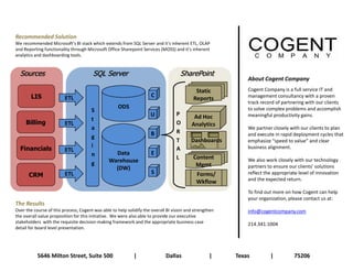 Recommended Solution
We recommended Microsoft’s BI stack which extends from SQL Server and it’s inherent ETL, OLAP
and Reporting functionality through Microsoft Office Sharepoint Services (MOSS) and it’s inherent
analytics and dashboarding tools.


  Sources                              SQL Server                                   SharePoint
                                                                                                             About Cogent Company
                                                                                            Static           Cogent Company is a full service IT and
        LIS              ETL                                         C
                                                                                           Reports           management consultancy with a proven
                                                                                                             track record of partnering with our clients
                                                    ODS                                                      to solve complex problems and accomplish
                                       S
                                                                     U            P        Ad Hoc            meaningful productivity gains.
                                       t
     Billing             ETL                                                      O       Analytics
                                       a                                                                     We partner closely with our clients to plan
                                                                     B            R                          and execute in rapid deployment cycles that
                                       g
                                                                                  T       Dashboards         emphasize “speed to value” and clear
                                       i
  Financials             ETL                                                      A                          business alignment.
                                       n          Data               E
                                                                                  L        Content           We also work closely with our technology
                                       g        Warehouse
                                                                                            Mgmt             partners to ensure our clients’ solutions
                                                  (DW)
      CRM                ETL                                         S                       Forms/          reflect the appropriate level of innovation
                                                                                                             and the expected return.
                                                                                             Wkflow
                                                                                                             To find out more on how Cogent can help
                                                                                                             your organization, please contact us at:
The Results
Over the course of this process, Cogent was able to help solidify the overall BI vision and strengthen       info@cogentcompany.com
the overall value proposition for this initiative. We were also able to provide our executive
stakeholders with the requisite decision-making framework and the appropriate business case                  214.341.1004
detail for board level presentation.




           5646 Milton Street, Suite 500                    |                Dallas                |     Texas         |          75206
 