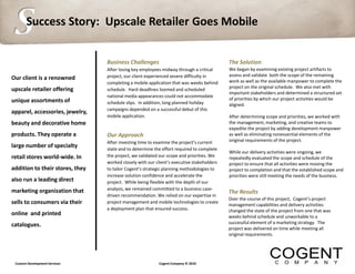 S      Success Story: Upscale Retailer Goes Mobile


                                 Business Challenges                                       The Solution
                                 After losing key employees midway through a critical      We began by examining existing project artifacts to
                                 project, our client experienced severe difficulty in      assess and validate both the scope of the remaining
Our client is a renowned                                                                   work as well as the available manpower to complete the
                                 completing a mobile application that was weeks behind
                                                                                           project on the original schedule. We also met with
upscale retailer offering        schedule. Hard deadlines loomed and scheduled
                                                                                           important stakeholders and determined a structured set
                                 national media appearances could not accommodate
unique assortments of                                                                      of priorities by which our project activities would be
                                 schedule slips. In addition, long planned holiday         aligned.
                                 campaigns depended on a successful debut of this
apparel, accessories, jewelry,
                                 mobile application.                                       After determining scope and priorities, we worked with
beauty and decorative home                                                                 the management, marketing, and creative teams to
                                                                                           expedite the project by adding development manpower
products. They operate a         Our Approach                                              as well as eliminating nonessential elements of the
                                 After investing time to examine the project’s current     original requirements of the project.
large number of specialty        state and to determine the effort required to complete
                                                                                           While our delivery activities were ongoing, we
retail stores world-wide. In     the project, we validated our scope and priorities. We    repeatedly evaluated the scope and schedule of the
                                 worked closely with our client’s executive stakeholders   project to ensure that all activities were moving the
addition to their stores, they   to tailor Cogent’s strategic planning methodologies to    project to completion and that the established scope and
                                 increase solution confidence and accelerate the           priorities were still meeting the needs of the business.
also run a leading direct        project. While being flexible with the depth of our
marketing organization that      analysis, we remained committed to a business case-
                                                                                           The Results
                                 driven recommendation. We relied on our expertise in
                                                                                           Over the course of this project, Cogent’s project
sells to consumers via their     project management and mobile technologies to create
                                                                                           management capabilities and delivery activities
                                 a deployment plan that ensured success.                   changed the state of the project from one that was
online and printed                                                                         weeks behind schedule and unworkable to a
                                                                                           successful element of a marketing strategy. The
catalogues.
                                                                                           project was delivered on time while meeting all
                                                                                           original requirements.




 Custom Development Services                              Cogent Company © 2010
 