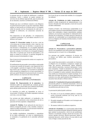 10 -- Suplemento -- Registro Oﬁcial Nº 506 -- Viernes 22 de mayo de 2015
La persona que por su estado de indefensión o condición
económica, social o cultural, no pueda contratar los
servicios de una defensa legal privada, para la protección
de sus derechos, recurrirá a la Defensoría Pública.
Siempre que una o un defensor concurra a una diligencia
sin autorización de la parte a la que dice representar, deberá
ratiﬁcar su intervención en el término que la o el juzgador
señale de acuerdo con las circunstancias de cada caso; si
incumple la ratiﬁcación, sus actuaciones carecerán de
validez.
Esta disposición no será aplicable a la comparecencia
a audiencia preliminar a la cual deberá concurrir la o el
defensor con la parte.
Artículo 37.- Procurador común. Si son dos o más las
o los actores por un mismo derecho o dos o más las o los
demandados, siempre que sus derechos o excepciones no
sean diversos o contrapuestos, la o el juzgador dispondrá
que constituyan un procurador común dentro del término
que se les conceda, si no lo hacen, la o el juzgador designará
entre ellos a la persona que servirá de procuradora y con
quien se contará en el proceso. La persona designada no
podrá excusarse de desempeñar el cargo.
Para el ejercicio de la procuración común no se requiere ser
abogada o abogado.
El nombramiento de procurador o procuradora común podrá
revocarse por acuerdo de las partes, o por disposición de la
o del juzgador a petición de alguna de ellas siempre que
haya motivo que lo justiﬁque. La revocatoria no producirá
efecto mientras no comparezca la o el nuevo procurador. La
parte que quede liberada de la procuración por revocatoria,
podrá continuar con el proceso de forma individual.
CAPÍTULO II
REPRESENTACIÓN DE LA NATURALEZA
Artículo 38.- Representación de la naturaleza. La
naturaleza podrá ser representada por cualquier persona
natural o jurídica, colectividad o por el Defensor del Pueblo,
quien además podrá actuar por iniciativa propia.
La naturaleza no podrá ser demandada en juicio ni
reconvenida. El Defensor del Pueblo responderá conforme
con la ley y con este Código.
Las acciones por daño ambiental y el producido a las
personas o a su patrimonio como consecuencia de este se
ejercerán de forma separada e independiente.
Artículo 39.- Medidas. Si por aplicación de otras leyes se
hubiera conseguido prevenir, evitar, remediar, restaurar y
reparar los daños ambientales, no será necesario tramitar las
acciones descritas en este capítulo.
Las medidas remediadoras, restauradoras y reparadoras
de los daños ambientales, así como su implementación,
se someterán a la aprobación de la autoridad ambiental
nacional.
En el caso de que no existan tales medidas, la o el juzgador
las ordenará.
Artículo 40.- Prohibición de doble recuperación. Se
prohíbe la doble recuperación de indemnizaciones si los
terceros afectados han sido reparados a través de la acción
de daños ambientales.
Cuando el Estado o las instituciones comprendidas en el
sectorpúblicoasumanlaresponsabilidadderepararocuando
hayan sido condenadas a reparar materialmente mediante
sentencia, en un proceso que declare la vulneración de los
derechos de la naturaleza, el Estado ejercerá el derecho de
repetición, de conformidad con el procedimiento previsto
en la Ley Orgánica de Garantías Jurisdiccionales y Control
Constitucional.
CAPÍTULO III
PROCURACIÓN JUDICIAL
Artículo 41.- Procuradoras y procuradores judiciales.
Son las o los mandatarios que tienen poder para comparecer
al proceso por la o el actor o la o el demandado.
Las personas que pueden comparecer al proceso por
sí mismas son hábiles para nombrar procuradoras o
procuradores.
Aun cuando haya procuradora o procurador en el proceso,
se obligará a la o al mandante a comparecer, siempre que
tenga que practicar personalmente alguna diligencia,
como absolver posiciones, reconocer documentos u otros
actos semejantes. Cuando la naturaleza de la diligencia lo
permita, la o el juzgador autorizará que la comparecencia
de la o el mandante se realice mediante videoconferencia u
otros medios de comunicación de similar tecnología. Si se
halla fuera del lugar del proceso, se librará deprecatorio o
comisión, en su caso, para la práctica de tal diligencia. Si se
encuentra fuera del país se librará exhorto.
Artículo 42.- Constitución de la procuración judicial. La
procuración judicial se constituirá únicamente a favor de
una o un defensor que no se encuentre inserto en alguna de
las prohibiciones previstas en la ley.
La procuración judicial podrá conferirse:
1. Por oﬁcio, en el caso de entidades públicas o mediante
escrito reconocido conforme con la ley, ante la o el
juzgador del proceso.
2. Por poder otorgado en el Ecuador o en el extranjero ante
autoridad competente.
3. De manera verbal en la audiencia respectiva.
Artículo 43.- Facultades. La o el procurador judicial debe
atenersealostérminosdelpoder.Requerirácláusulaespecial
para sustituir la procuración a favor de otro profesional,
allanarse a la demanda, transigir, desistir de la acción o del
recurso, aprobar convenios, absolver posiciones, deferir al
juramento decisorio, recibir valores o la cosa sobre la cual
verse el litigio o tomar posesión de ella.
 