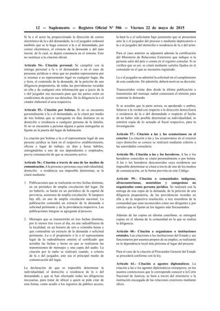 12 -- Suplemento -- Registro Oﬁcial Nº 506 -- Viernes 22 de mayo de 2015
Si la o el actor ha proporcionado la dirección de correo
electrónico de la o del demandado, la o el juzgador ordenará
también que se le haga conocer a la o al demandado, por
correo electrónico, el extracto de la demanda y del auto
inicial, de lo cual, se dejará constancia en el sistema. Esto
no sustituye a la citación oﬁcial.
Artículo 54.- Citación personal. Se cumplirá con la
entrega personal a la o el demandado o en el caso de
personas jurídicas u otras que no pueden representarse por
sí mismas a su representante legal en cualquier lugar, día
y hora, el contenido de la demanda, de la petición de una
diligencia preparatoria, de todas las providencias recaídas
en ella y de cualquier otra información que a juicio de la
o del juzgador sea necesaria para que las partes estén en
condiciones de ejercer sus derechos. De la diligencia la o el
citador elaborará el acta respectiva.
Artículo 55.- Citación por boletas. Si no se encuentra
personalmente a la o el demandado, se le citará por medio
de tres boletas que se entregarán en días distintos en su
domicilio o residencia a cualquier persona de la familia.
Si no se encuentra a persona alguna a quien entregarlas se
ﬁjarán en la puerta del lugar de habitación.
La citación por boletas a la o el representante legal de una
persona jurídica se hará en el respectivo establecimiento,
oﬁcina o lugar de trabajo, en días y horas hábiles,
entregándolas a uno de sus dependientes o empleados,
previa constatación de que se encuentra activo.
Artículo 56.- Citación a través de uno de los medios de
comunicación.Ala persona o personas cuya individualidad,
domicilio o residencia sea imposible determinar, se la
citará mediante:
1. Publicaciones que se realizarán en tres fechas distintas,
en un periódico de amplia circulación del lugar. De
no haberlo, se harán en un periódico de la capital de
provincia, asimismo de amplia circulación. Si tampoco
hay allí, en uno de amplia circulación nacional. La
publicación contendrá un extracto de la demanda o
solicitud pertinente y de la providencia respectiva. Las
publicaciones íntegras se agregarán al proceso.
2. Mensajes que se transmitirán en tres fechas distintas,
por lo menos tres veces al día, en una radiodifusora de
la localidad, en un horario de seis a veintidós horas y
que contendrán un extracto de la demanda o solicitud
pertinente. La o el propietario o la o el representante
legal de la radiodifusora emitirá el certiﬁcado que
acredite las fechas y horas en que se realizaron las
transmisiones de mensajes y una copia del audio. La
citación por la radio se realizará cuando, a criterio
de la o del juzgador, este sea el principal medio de
comunicación del lugar.
La declaración de que es imposible determinar la
individualidad, el domicilio o residencia de la o del
demandado y que se han efectuado todas las diligencias
necesarias, para tratar de ubicar a quien se pide citar de
esta forma, como acudir a los registros de público acceso,
la hará la o el solicitante bajo juramento que se presentará
ante la o el juzgador del proceso o mediante deprecatorio a
la o al juzgador del domicilio o residencia de la o del actor.
Para el caso anterior se adjuntará además la certiﬁcación
del Ministerio de Relaciones Exteriores que indique si la
persona salió del país o consta en el registro consular. Si se
veriﬁca que es así, se citará mediante carteles ﬁjados en el
consulado en el que se encuentra registrado.
La o el juzgador no admitirá la solicitud sin el cumplimiento
de esta condición. De admitirla, deberá motivar su decisión.
Transcurridos veinte días desde la última publicación o
transmisión del mensaje radial comenzará el término para
contestar la demanda.
Si se acredita que la parte actora, su apoderado o ambos,
faltaron a la verdad con respecto a la dirección domiciliaria
o residencia de la o del demandado o respecto al hecho
de no haber sido posible determinar su individualidad, se
remitirá copia de lo actuado al ﬁscal respectivo, para la
investigación.
Artículo 57.- Citación a las y los ecuatorianos en el
exterior. La citación a las y los ecuatorianos en el exterior
cuyo domicilio se conoce se realizará mediante exhorto a
las autoridades consulares.
Artículo 58.- Citación a las y los herederos. A las y los
herederos conocidos se citará personalmente o por boleta.
A las o los herederos desconocidos cuya residencia sea
imposible determinar se citará a través de uno de los medios
de comunicación, en la forma prevista en este Código.
Artículo 59.- Citación a comunidades indígenas,
afroecuatorianas, montubias y campesinas no
organizadas como persona jurídica. Se realizará con la
entrega de una copia de la demanda, de la petición de una
diligencia preparatoria, de las providencias recaídas en
ella y de la respectiva resolución, a tres miembros de la
comunidad que sean reconocidos como sus dirigentes y por
carteles que se ﬁjarán en los lugares más frecuentados.
Además de las copias en idioma castellano, se entregará
copias en el idioma de la comunidad en la que se realiza
la diligencia.
Artículo 60.- Citación a organismos o instituciones
estatales. Las citaciones a las instituciones del Estado y sus
funcionarios por asuntos propios de su empleo, se realizarán
en la dependencia local más próxima al lugar del proceso.
Para el caso de la citación al Procurador General del Estado
se procederá conforme con la ley.
Artículo 61.- Citación a agentes diplomáticos. La
citación a las o los agentes diplomáticos extranjeros, en los
asuntos contenciosos que le corresponde conocer a la Corte
Nacional de Justicia, se hará a través del ministerio o la
institución encargada de las relaciones exteriores mediante
oﬁcio.
 