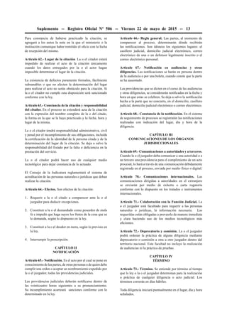 Suplemento -- Registro Oﬁcial Nº 506 -- Viernes 22 de mayo de 2015 -- 13
Para constancia de haberse practicado la citación, se
agregará a los autos la nota en la que el ministerio o la
institución comunique haber remitido el oﬁcio con la fecha
de recepción del mismo.
Artículo 62.- Lugar de la citación. La o el citador estará
impedido de realizar el acto de la citación únicamente
cuando los datos entregados por la o el actor hagan
imposible determinar el lugar de la citación.
La existencia de defectos puramente formales, fácilmente
subsanables o que no afecten la determinación del lugar
para realizar el acto no serán obstáculo para la citación. Si
la o el citador no cumple esta disposición será sancionado
conforme con la ley.
Artículo 63.- Constancia de la citación y responsabilidad
del citador. En el proceso se extenderá acta de la citación
con la expresión del nombre completo de la o del citado,
la forma en la que se la haya practicado y la fecha, hora y
lugar de la misma.
La o el citador tendrá responsabilidad administrativa, civil
y penal por el incumplimiento de sus obligaciones, incluida
la certiﬁcación de la identidad de la persona citada y de la
determinación del lugar de la citación. Se deja a salvo la
responsabilidad del Estado por la falta o deﬁciencia en la
prestación del servicio.
La o el citador podrá hacer uso de cualquier medio
tecnológico para dejar constancia de lo actuado.
El Consejo de la Judicatura reglamentará el sistema de
acreditación de las personas naturales o jurídicas que deban
realizar la citación.
Artículo 64.- Efectos. Son efectos de la citación:
1. Requerir a la o el citado a comparecer ante la o el
juzgador para deducir excepciones.
2. Constituir a la o el demandado como poseedor de mala
fe e impedir que haga suyos los frutos de la cosa que se
le demanda, según lo dispuesto en la ley.
3. Constituir a la o el deudor en mora, según lo previsto en
la ley.
4. Interrumpir la prescripción.
CAPÍTULO II
NOTIFICACIÓN
Artículo 65.- Notiﬁcación. Es el acto por el cual se pone en
conocimiento de las partes, de otras personas o de quien debe
cumplir una orden o aceptar un nombramiento expedido por
la o el juzgador, todas las providencias judiciales.
Las providencias judiciales deberán notiﬁcarse dentro de
las veinticuatro horas siguientes a su pronunciamiento.
Su incumplimiento acarreará sanciones conforme con lo
determinado en la ley.
Artículo 66.- Regla general. Las partes, al momento de
comparecer al proceso, determinarán dónde recibirán
las notiﬁcaciones. Son idóneos los siguientes lugares: el
casillero judicial, domicilio judicial electrónico, correo
electrónico de una o un defensor legalmente inscrito o el
correo electrónico personal.
Artículo 67.- Notiﬁcación en audiencias y otras
diligencias. Las notiﬁcaciones se harán en persona dentro
de la audiencia o por una boleta, cuando conste que la parte
se ha ausentado.
Las providencias que se dicten en el curso de las audiencias
y otras diligencias, se considerarán notiﬁcadas en la fecha y
hora en que estas se celebren. Se deja a salvo la notiﬁcación
hecha a la parte que no concurra, en el domicilio, casillero
judicial, domicilio judicial electrónico o correo electrónico.
Artículo 68.- Constancia de la notiﬁcación. En el sistema
de seguimiento de procesos se registrarán las notiﬁcaciones
realizadas con indicación del lugar, día y hora de la
diligencia.
CAPÍTULO III
COMUNICACIONES DE LOS ÓRGANOS
JURISDICCIONALES
Artículo 69.- Comunicaciones a autoridades y a terceros.
Cuando la o el juzgador deba comunicar a una autoridad o a
un tercero una providencia para el cumplimiento de un acto
procesal, lo hará a través de una comunicación debidamente
registrada en el proceso, enviada por medio físico o digital.
Artículo 70.- Comunicaciones internacionales. Las
comunicaciones dirigidas a autoridades en el extranjero
se enviarán por medio de exhorto o carta rogatoria
conforme con lo dispuesto en los tratados e instrumentos
internacionales.
Artículo 71.- Colaboración con la Función Judicial. La
o el juzgador está facultado para requerir a las personas
naturales o jurídicas, la información necesaria. Las
requeridas están obligadas a proveerla de manera inmediata
y clara haciendo uso de los medios tecnológicos más
eﬁcientes.
Artículo 72.- Deprecatorio y comisión. La o el juzgador
podrá ordenar la práctica de alguna diligencia mediante
deprecatorio o comisión a otra u otro juzgador dentro del
territorio nacional. Esta facultad no incluye la realización
de audiencias ni la práctica de pruebas.
CAPÍTULO IV
TÉRMINO
Artículo 73.- Término. Se entiende por término al tiempo
que la ley o la o el juzgador determinan para la realización
o práctica de cualquier diligencia o acto judicial. Los
términos correrán en días hábiles.
Toda diligencia iniciará puntualmente en el lugar, día y hora
señalados.
 