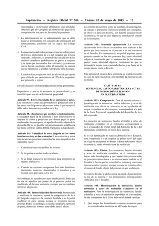 Suplemento -- Registro Oﬁcial Nº 506 -- Viernes 22 de mayo de 2015 -- 17
municipales y, en particular, el impuesto a las utilidades
obtenidas por el expropiado al momento del pago de la
compensación por parte de la entidad expropiante.
3. La determinación de la indemnización que se debe
pagar al arrendatario por concepto de terminación del
arrendamiento, conforme con las reglas del Código
Civil.
4. La cancelación del embargo una vez que se ordene poner
el precio a disposición de la o del juzgador que lo haya
ordenado. Asimismo, se dispondrá la cancelación de las
medidas cautelares, prohibiciones de gravar y enajenar
y se darán por terminados los contratos y gravámenes
que se hayan constituido sobre el inmueble, de manera
que se transﬁera a la entidad expropiante libre de cargas.
5. La orden de expropiación total, en el caso de que quede
para el dueño una parte inferior al 15% de la propiedad,
por extensión o precio.
En todos los casos se ordenará la cancelación de gravámenes.
Depositado el precio la sentencia se protocolizará y se
inscribirá para que sirva de título de propiedad.
Artículo 97.- Efecto vinculante de las sentencias y autos.
Las sentencias y autos no aprovechan ni perjudican sino a
las partes que litigaron en el proceso sobre el que recayó el
fallo, salvo los casos expresados en la ley.
Artículo 98.- Resolución que condene a indemnización.
El juzgador ﬁjará en la sentencia o auto interlocutorio el
importe de daños y perjuicios que deberá pagar la parte
condenada a la contraparte, si aquellos han sido objeto de la
demanda. De no ser posible esta determinación, establecerá
las bases sobre las cuáles deberá practicarse la liquidación.
Artículo 99.- Autoridad de cosa juzgada de los autos
interlocutorios y de las sentencias. Las sentencias y autos
interlocutorios pasarán en autoridad de cosa juzgada en los
siguientes casos:
1. Cuando no sean susceptibles de recurso.
2. Si las partes acuerdan darle ese efecto.
3. Si se dejan transcurrir los términos para interponer un
recurso sin hacerlo.
4. Cuando los recursos interpuestos han sido desistidos,
declarados desiertos, abandonados o resueltos y no
existen otros previstos por la ley.
Sin embargo, lo resuelto por auto interlocutorio ﬁrme que
no sea de aquellos que ponen ﬁn al proceso, podrá ser
modiﬁcado al dictarse sentencia, siempre que no implique
retrotraer el proceso.
Artículo 100.- Inmutabilidad de la sentencia. Pronunciada
y notiﬁcada la sentencia, cesará la competencia de la o
del juzgador respecto a la cuestión decidida y no la podrá
modiﬁcar en parte alguna, aunque se presenten nuevas
pruebas. Podrá, sin embargo, aclararla o ampliarla a petición
de parte, dentro del término concedido para el efecto.
Los errores de escritura, como de nombres, de citas legales,
de cálculo o puramente numéricos podrán ser corregidos,
de oﬁcio o a petición de parte, aun durante la ejecución de
la sentencia, sin que en caso alguno se modiﬁque el sentido
de la resolución.
Artículo 101.- Sentencia ejecutoriada. La sentencia
ejecutoriada surte efectos irrevocables con respecto a las
partes que intervinieron en el proceso o de sus sucesores
en el derecho. En consecuencia, no podrá seguirse nuevo
proceso cuando en los dos procesos hay tanto identidad
subjetiva, constituida por la intervención de las mismas
partes; como identidad objetiva, consistente en que se
demande la misma cosa, cantidad o hecho, o se funde en la
misma causa, razón o derecho.
Para apreciar el alcance de la sentencia, se tendrá en cuenta
no solo la parte resolutiva, sino también la motivación de
la misma.
CAPÍTULO VII
SENTENCIAS, LAUDOS ARBITRALES Y ACTAS
DE MEDIACIÓN EXPEDIDOS
EN EL EXTRANJERO
Artículo 102.- Competencia. Para el reconocimiento y
homologación de sentencias, laudos arbitrales y actas de
mediación con efecto de sentencia en su legislación de
origen, expedidos en el extranjero, corresponderá a la sala
de la Corte Provincial especializada del domicilio de la o
del requerido.
La ejecución de sentencias, laudos arbitrales y actas de
mediación expedidos en el extranjero, corresponderá a
la o al juzgador de primer nivel del domicilio de la o del
demandado competente en razón de la materia.
Si la o el demandado no tiene su domicilio en el Ecuador,
será competente la o el juzgador de primer nivel del lugar
en el que se encuentren los bienes o donde deba surtir efecto
la sentencia, laudo arbitral o acta de mediación.
Artículo 103.- Efectos. Las sentencias, laudos arbitrales
y actas de mediación expedidos en el extranjero que
hayan sido homologados y que hayan sido pronunciados
en procesos contenciosos o no contenciosos tendrán en el
Ecuador la fuerza que les concedan los tratados y convenios
internacionales vigentes, sin que proceda su revisión sobre
el asunto de fondo, objeto del proceso en que se dictaron.
En materia de niñez y adolescencia, se estará a lo que dispone
la ley de la materia y los instrumentos internacionales
ratiﬁcados por el Ecuador.
Artículo 104.- Homologación de sentencias, laudos
arbitrales y actas de mediación expedidos en el
extranjero. Para la homologación de sentencias, laudos
arbitrales y actas de mediación expedidos en el extranjero,
la sala competente de la Corte Provincial deberá veriﬁcar:
1. Que tengan las formalidades externas necesarias para
ser considerados auténticos en el Estado de origen.
 
