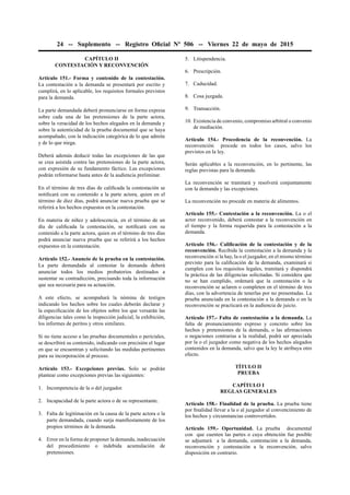 24 -- Suplemento -- Registro Oﬁcial Nº 506 -- Viernes 22 de mayo de 2015
CAPÍTULO II
CONTESTACIÓN Y RECONVENCIÓN
Artículo 151.- Forma y contenido de la contestación.
La contestación a la demanda se presentará por escrito y
cumplirá, en lo aplicable, los requisitos formales previstos
para la demanda.
La parte demandada deberá pronunciarse en forma expresa
sobre cada una de las pretensiones de la parte actora,
sobre la veracidad de los hechos alegados en la demanda y
sobre la autenticidad de la prueba documental que se haya
acompañado, con la indicación categórica de lo que admite
y de lo que niega.
Deberá además deducir todas las excepciones de las que
se crea asistida contra las pretensiones de la parte actora,
con expresión de su fundamento fáctico. Las excepciones
podrán reformarse hasta antes de la audiencia preliminar.
En el término de tres días de caliﬁcada la contestación se
notiﬁcará con su contenido a la parte actora, quien en el
término de diez días, podrá anunciar nueva prueba que se
referirá a los hechos expuestos en la contestación.
En materia de niñez y adolescencia, en el término de un
día de caliﬁcada la contestación, se notiﬁcará con su
contenido a la parte actora, quien en el término de tres días
podrá anunciar nueva prueba que se referirá a los hechos
expuestos en la contestación.
Artículo 152.- Anuncio de la prueba en la contestación.
La parte demandada al contestar la demanda deberá
anunciar todos los medios probatorios destinados a
sustentar su contradicción, precisando toda la información
que sea necesaria para su actuación.
A este efecto, se acompañará la nómina de testigos
indicando los hechos sobre los cuales deberán declarar y
la especiﬁcación de los objetos sobre los que versarán las
diligencias tales como la inspección judicial, la exhibición,
los informes de peritos y otros similares.
Si no tiene acceso a las pruebas documentales o periciales,
se describirá su contenido, indicando con precisión el lugar
en que se encuentran y solicitando las medidas pertinentes
para su incorporación al proceso.
Artículo 153.- Excepciones previas. Solo se podrán
plantear como excepciones previas las siguientes:
1. Incompetencia de la o del juzgador.
2. Incapacidad de la parte actora o de su representante.
3. Falta de legitimación en la causa de la parte actora o la
parte demandada, cuando surja maniﬁestamente de los
propios términos de la demanda.
4. Error en la forma de proponer la demanda, inadecuación
del procedimiento o indebida acumulación de
pretensiones.
5. Litispendencia.
6. Prescripción.
7. Caducidad.
8. Cosa juzgada.
9. Transacción.
10. Existencia de convenio, compromiso arbitral o convenio
de mediación.
Artículo 154.- Procedencia de la reconvención. La
reconvención procede en todos los casos, salvo los
previstos en la ley.
Serán aplicables a la reconvención, en lo pertinente, las
reglas previstas para la demanda.
La reconvención se tramitará y resolverá conjuntamente
con la demanda y las excepciones.
La reconvención no procede en materia de alimentos.
Artículo 155.- Contestación a la reconvención. La o el
actor reconvenido, deberá contestar a la reconvención en
el tiempo y la forma requerida para la contestación a la
demanda.
Artículo 156.- Caliﬁcación de la contestación y de la
reconvención. Recibida la contestación a la demanda y la
reconvención si la hay, la o el juzgador, en el mismo término
previsto para la caliﬁcación de la demanda, examinará si
cumplen con los requisitos legales, tramitará y dispondrá
la práctica de las diligencias solicitadas. Si considera que
no se han cumplido, ordenará que la contestación o la
reconvención se aclaren o completen en el término de tres
días, con la advertencia de tenerlas por no presentadas. La
prueba anunciada en la contestación a la demanda o en la
reconvención se practicará en la audiencia de juicio.
Artículo 157.- Falta de contestación a la demanda. La
falta de pronunciamiento expreso y concreto sobre los
hechos y pretensiones de la demanda, o las aﬁrmaciones
o negaciones contrarias a la realidad, podrá ser apreciada
por la o el juzgador como negativa de los hechos alegados
contenidos en la demanda, salvo que la ley le atribuya otro
efecto.
TÍTULO II
PRUEBA
CAPÍTULO I
REGLAS GENERALES
Artículo 158.- Finalidad de la prueba. La prueba tiene
por ﬁnalidad llevar a la o al juzgador al convencimiento de
los hechos y circunstancias controvertidos.
Artículo 159.- Oportunidad. La prueba documental
con que cuenten las partes o cuya obtención fue posible
se adjuntará a la demanda, contestación a la demanda,
reconvención y contestación a la reconvención, salvo
disposición en contrario.
 