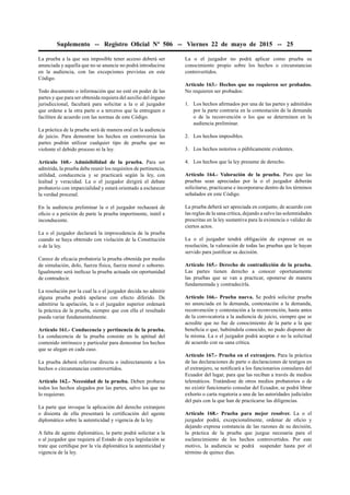 Suplemento -- Registro Oﬁcial Nº 506 -- Viernes 22 de mayo de 2015 -- 25
La prueba a la que sea imposible tener acceso deberá ser
anunciada y aquella que no se anuncie no podrá introducirse
en la audiencia, con las excepciones previstas en este
Código.
Todo documento o información que no esté en poder de las
partes y que para ser obtenida requiera del auxilio del órgano
jurisdiccional, facultará para solicitar a la o al juzgador
que ordene a la otra parte o a terceros que la entreguen o
faciliten de acuerdo con las normas de este Código.
La práctica de la prueba será de manera oral en la audiencia
de juicio. Para demostrar los hechos en controversia las
partes podrán utilizar cualquier tipo de prueba que no
violente el debido proceso ni la ley.
Artículo 160.- Admisibilidad de la prueba. Para ser
admitida, la prueba debe reunir los requisitos de pertinencia,
utilidad, conducencia y se practicará según la ley, con
lealtad y veracidad. La o el juzgador dirigirá el debate
probatorio con imparcialidad y estará orientado a esclarecer
la verdad procesal.
En la audiencia preliminar la o el juzgador rechazará de
oﬁcio o a petición de parte la prueba impertinente, inútil e
inconducente.
La o el juzgador declarará la improcedencia de la prueba
cuando se haya obtenido con violación de la Constitución
o de la ley.
Carece de eﬁcacia probatoria la prueba obtenida por medio
de simulación, dolo, fuerza física, fuerza moral o soborno.
Igualmente será ineﬁcaz la prueba actuada sin oportunidad
de contradecir.
La resolución por la cual la o el juzgador decida no admitir
alguna prueba podrá apelarse con efecto diferido. De
admitirse la apelación, la o el juzgador superior ordenará
la práctica de la prueba, siempre que con ella el resultado
pueda variar fundamentalmente.
Artículo 161.- Conducencia y pertinencia de la prueba.
La conducencia de la prueba consiste en la aptitud del
contenido intrínseco y particular para demostrar los hechos
que se alegan en cada caso.
La prueba deberá referirse directa o indirectamente a los
hechos o circunstancias controvertidos.
Artículo 162.- Necesidad de la prueba. Deben probarse
todos los hechos alegados por las partes, salvo los que no
lo requieran.
La parte que invoque la aplicación del derecho extranjero
o disienta de ella presentará la certiﬁcación del agente
diplomático sobre la autenticidad y vigencia de la ley.
A falta de agente diplomático, la parte podrá solicitar a la
o al juzgador que requiera al Estado de cuya legislación se
trate que certiﬁque por la vía diplomática la autenticidad y
vigencia de la ley.
La o el juzgador no podrá aplicar como prueba su
conocimiento propio sobre los hechos o circunstancias
controvertidos.
Artículo 163.- Hechos que no requieren ser probados.
No requieren ser probados:
1. Los hechos aﬁrmados por una de las partes y admitidos
por la parte contraria en la contestación de la demanda
o de la reconvención o los que se determinen en la
audiencia preliminar.
2. Los hechos imposibles.
3. Los hechos notorios o públicamente evidentes.
4. Los hechos que la ley presume de derecho.
Artículo 164.- Valoración de la prueba. Para que las
pruebas sean apreciadas por la o el juzgador deberán
solicitarse, practicarse e incorporarse dentro de los términos
señalados en este Código.
La prueba deberá ser apreciada en conjunto, de acuerdo con
las reglas de la sana crítica, dejando a salvo las solemnidades
prescritas en la ley sustantiva para la existencia o validez de
ciertos actos.
La o el juzgador tendrá obligación de expresar en su
resolución, la valoración de todas las pruebas que le hayan
servido para justiﬁcar su decisión.
Artículo 165.- Derecho de contradicción de la prueba.
Las partes tienen derecho a conocer oportunamente
las pruebas que se van a practicar, oponerse de manera
fundamentada y contradecirla.
Artículo 166.- Prueba nueva. Se podrá solicitar prueba
no anunciada en la demanda, contestación a la demanda,
reconvención y contestación a la reconvención, hasta antes
de la convocatoria a la audiencia de juicio, siempre que se
acredite que no fue de conocimiento de la parte a la que
beneﬁcia o que, habiéndola conocido, no pudo disponer de
la misma. La o el juzgador podrá aceptar o no la solicitud
de acuerdo con su sana crítica.
Artículo 167.- Prueba en el extranjero. Para la práctica
de las declaraciones de parte o declaraciones de testigos en
el extranjero, se notiﬁcará a los funcionarios consulares del
Ecuador del lugar, para que las reciban a través de medios
telemáticos. Tratándose de otros medios probatorios o de
no existir funcionario consular del Ecuador, se podrá librar
exhorto o carta rogatoria a una de las autoridades judiciales
del país con la que han de practicarse las diligencias.
Artículo 168.- Prueba para mejor resolver. La o el
juzgador podrá, excepcionalmente, ordenar de oﬁcio y
dejando expresa constancia de las razones de su decisión,
la práctica de la prueba que juzgue necesaria para el
esclarecimiento de los hechos controvertidos. Por este
motivo, la audiencia se podrá suspender hasta por el
término de quince días.
 