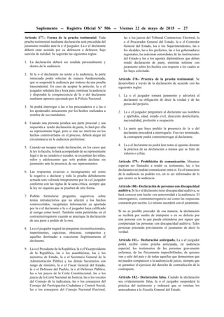 Suplemento -- Registro Oﬁcial Nº 506 -- Viernes 22 de mayo de 2015 -- 27
Artículo 177.- Forma de la prueba testimonial. Toda
prueba testimonial mediante declaración será precedida del
juramento rendido ante la o el juzgador. La o el declarante
deberá estar asistido por su defensora o defensor, bajo
sanción de nulidad. Se seguirán las siguientes reglas:
1. La declaración deberá ser rendida personalmente y
dentro de la audiencia.
2. Si la o el declarante no asiste a la audiencia, la parte
interesada podrá solicitar de manera fundamentada,
que se suspenda la audiencia por tratarse de una prueba
trascendental. En caso de aceptar la petición, la o el
juzgador señalará día y hora para continuar la audiencia
y dispondrá la comparecencia de la o del declarante
mediante apremio ejecutado por la Policía Nacional.
3. Se podrá interrogar a las o los procuradores o a las o
los apoderados únicamente por los hechos realizados a
nombre de sus mandantes.
4. Cuando una persona jurídica sea parte procesal y sea
requerida a rendir declaración de parte, lo hará por ella
su representante legal, pero si este no intervino en los
hechos controvertidos en el proceso, deberá alegar tal
circunstancia en la audiencia preliminar.
5. Cuando un incapaz rinda declaración, en los casos que
la ley lo faculte, lo hará acompañado de su representante
legal o de su curadora o curador, se exceptúan las niñas,
niños y adolescentes que solo podrán declarar sin
juramento ante la presencia de sus representantes.
6. Las respuestas evasivas o incongruentes así como
la negativa a declarar y toda la prueba debidamente
actuada será valorada íntegramente por la o el juzgador
conforme con las reglas de la sana crítica, siempre que
la ley no requiera que se prueben de otra forma.
7. Podrán formularse preguntas sugestivas sobre
temas introductorios que no afecten a los hechos
controvertidos, recapitulen información ya aportada
por la o el declarante o la o el juzgador haya caliﬁcado
al testigo como hostil. También están permitidas en el
contrainterrogatorio cuando se practique la declaración
de una parte a pedido de la otra.
8. La o el juzgador negará las preguntas inconstitucionales,
impertinentes, capciosas, obscuras, compuestas y
aquellas destinadas a coaccionar ilegítimamente al
declarante.
9. La o el Presidente de la República, la o el Vicepresidente
de la República, las o los asambleístas, las o los
ministros de Estado, la o el Secretario General de la
Administración Pública y los demás Secretarios con
rango de ministro, la o el Fiscal General del Estado,
la o el Defensor del Pueblo, la o el Defensor Público,
las o los jueces de la Corte Constitucional, las o los
jueces de la Corte Nacional de Justicia, las o los vocales
del Consejo de la Judicatura, las o los consejeros del
Consejo del Participación Ciudadana y Control Social,
las o los consejeros del Consejo Nacional Electoral,
las o los jueces del Tribunal Contencioso Electoral, la
o el Procurador General del Estado, la o el Contralor
General del Estado, las o los Superintendentes, las o
los alcaldes, las o los prefectos, las o los gobernadores
regionales, las máximas autoridades de las instituciones
del Estado y las o los agentes diplomáticos que deban
rendir declaración de parte, emitirán informe con
juramento sobre los hechos con respecto a los cuales se
les haya solicitado.
Artículo 178.- Práctica de la prueba testimonial. Se
desarrollará a través de la declaración de acuerdo con las
siguientes reglas:
1. La o el juzgador tomará juramento y advertirá al
declarante su obligación de decir la verdad y de las
penas del perjurio.
2. La o el juzgador preguntará al declarante sus nombres
y apellidos, edad, estado civil, dirección domiciliaria,
nacionalidad, profesión u ocupación.
3. La parte que haya pedido la presencia de la o del
declarante procederá a interrogarlo. Una vez terminado,
la contraparte podrá contrainterrogar al declarante.
4. La o el declarante no podrá leer notas ni apuntes durante
la práctica de su declaración a menos que se trate de
valores o cifras.
Artículo 179.- Prohibición de comunicación. Mientras
esperan ser llamados a rendir su testimonio, las o los
declarantes no podrán comunicarse entre sí. En el transcurso
de la audiencia no podrán ver, oír ni ser informados de lo
que ocurre en la audiencia.
Artículo 180.- Declaración de personas con discapacidad
auditiva. Si la o el declarante tiene discapacidad auditiva, se
hará conocer este hecho con anterioridad a la audiencia. El
interrogatorio, contrainterrogatorio así como las respuestas
constarán por escrito. Lo mismo sucederá con el juramento.
Si no es posible proceder de esa manera, la declaración
se recibirá por medio de intérprete o en su defecto por
una persona con la que pueda entenderse por signos que
comprendan las personas con discapacidad auditiva. Tales
personas prestarán previamente el juramento de decir la
verdad.
Artículo 181.- Declaración anticipada. La o el juzgador
podrá recibir como prueba anticipada, en audiencia
especial, los testimonios de las personas gravemente
enfermas, de las físicamente imposibilitadas, de quienes
van a salir del país y de todas aquellas que demuestren que
no pueden comparecer a la audiencia de juicio, siempre que
se garantice el ejercicio del derecho de contradicción de la
contraparte.
Artículo 182.- Declaración falsa. Cuando la declaración
sea evidentemente falsa, la o el juzgador suspenderá la
práctica del testimonio y ordenará que se remitan los
antecedentes a la Fiscalía General del Estado.
 