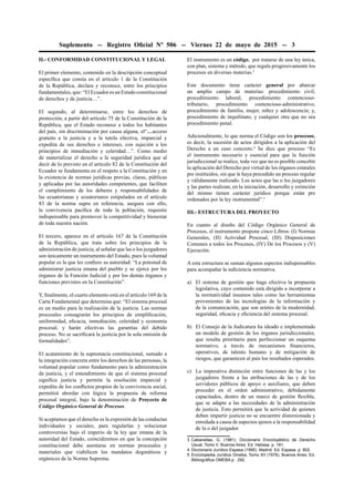 Suplemento -- Registro Oﬁcial Nº 506 -- Viernes 22 de mayo de 2015 -- 3
II.- CONFORMIDAD CONSTITUCIONAL Y LEGAL
El primer elemento, contenido en la descripción conceptual
especíﬁca que consta en el artículo 1 de la Constitución
de la República, declara y reconoce, entre los principios
fundamentales, que: “El Ecuador es un Estado constitucional
de derechos y de justicia…”.
El segundo, al determinarse, entre los derechos de
protección, a partir del artículo 75 de la Constitución de la
República, que el Estado reconoce a todos los habitantes
del país, sin discriminación por causa alguna, el“…acceso
gratuito a la justicia y a la tutela efectiva, imparcial y
expedita de sus derechos e intereses, con sujeción a los
principios de inmediación y celeridad…”. Como medio
de materializar el derecho a la seguridad jurídica que al
decir de lo previsto en el artículo 82 de la Constitución del
Ecuador se fundamenta en el respeto a la Constitución y en
la existencia de normas jurídicas previas, claras, públicas
y aplicadas por las autoridades competentes, que faciliten
el cumplimiento de los deberes y responsabilidades de
las ecuatorianas y ecuatorianos estipulados en el artículo
83 de la norma supra en referencia, asegura con ello,
la convivencia pacíﬁca de toda la población, requisito
indispensable para promover la competitividad y bienestar
de toda nuestra nación.
El tercero, aparece en el artículo 167 de la Constitución
de la República, que trata sobre los principios de la
administración de justicia, al señalar que las o los juzgadores
son únicamente un instrumento del Estado, pues la voluntad
popular es la que les conﬁere su autoridad: “La potestad de
administrar justicia emana del pueblo y se ejerce por los
órganos de la Función Judicial y por los demás órganos y
funciones previstos en la Constitución”.
Y, ﬁnalmente, el cuarto elemento está en el artículo 169 de la
Carta Fundamental que determina que: “El sistema procesal
es un medio para la realización de la justicia. Las normas
procesales consagrarán los principios de simpliﬁcación,
uniformidad, eﬁcacia, inmediación, celeridad y economía
procesal, y harán efectivas las garantías del debido
proceso. No se sacriﬁcará la justicia por la sola omisión de
formalidades”.
El acatamiento de la supremacía constitucional, sumado a
la integración concreta entre los derechos de las personas, la
voluntad popular como fundamento para la administración
de justicia, y el entendimiento de que el sistema procesal
signiﬁca justicia y permite la resolución imparcial y
expedita de los conﬂictos propios de la convivencia social,
permitirá abordar con lógica la propuesta de reforma
procesal integral, bajo la denominación de Proyecto de
Código Orgánico General de Procesos.
Si aceptamos que el derecho es la expresión de las conductas
individuales y sociales, para regularlas y solucionar
controversias bajo el imperio de la ley que emana de la
autoridad del Estado, coincidiremos en que la concepción
constitucional debe asentarse en normas procesales y
materiales que viabilicen los mandatos dogmáticos y
orgánicos de la Norma Suprema.
El instrumento es un código, por tratarse de una ley única,
con plan, sistema y método, que regula progresivamente los
procesos en diversas materias.3
Este documento tiene carácter general por abarcar
un amplio campo de materias: procedimiento civil,
procedimiento laboral, procedimiento contencioso-
tributario, procedimiento contencioso-administrativo,
procedimiento de familia, mujer, niñez y adolescencia; y,
procedimiento de inquilinato, y cualquier otra que no sea
procedimiento penal.
Adicionalmente, lo que norma el Código son los procesos,
es decir, la sucesión de actos dirigidos a la aplicación del
Derecho a un caso concreto.4
Se dice que proceso “Es
el instrumento necesario y esencial para que la función
jurisdiccional se realice, toda vez que no es posible concebir
la aplicación del Derecho por virtud de los órganos estatales
pre instituidos, sin que le haya precedido un proceso regular
y válidamente realizado. Los actos que las o los juzgadores
y las partes realizan, en la iniciación, desarrollo y extinción
del mismo tienen carácter jurídico porque están pre
ordenados por la ley instrumental”.5
III.- ESTRUCTURA DEL PROYECTO
En cuanto al diseño del Código Orgánico General de
Procesos, el instrumento propone cinco Libros: (I) Normas
Generales, (II) Actividad Procesal, (III) Disposiciones
Comunes a todos los Procesos, (IV) De los Procesos y (V)
Ejecución.
A esta estructura se suman algunos aspectos indispensables
para acompañar la suﬁciencia normativa.
a) El sistema de gestión que haga efectiva la propuesta
legislativa, cuyo contenido está dirigido a incorporar a
la normatividad insumos tales como las herramientas
provenientes de las tecnologías de la información y
de la comunicación, que son arietes de la modernidad,
seguridad, eﬁcacia y eﬁciencia del sistema procesal.
b) El Consejo de la Judicatura ha ideado e implementado
un modelo de gestión de los órganos jurisdiccionales,
que resulta prioritario para perfeccionar un esquema
normativo, a través de mecanismos ﬁnancieros,
operativos, de talento humano y de mitigación de
riesgos, que garanticen al país los resultados esperados.
c) La imperativa distinción entre funciones de las y los
juzgadores frente a las atribuciones de las y de los
servidores públicos de apoyo o auxiliares, que deben
proceder en el orden administrativo, debidamente
capacitados, dentro de un marco de gestión ﬂexible,
que se adapte a las necesidades de la administración
de justicia. Esto permitirá que la actividad de quienes
deben impartir justicia no se encuentre distorsionada y
enredada a causa de aspectos ajenos a la responsabilidad
de la o del juzgador.
3 Cabanellas, G. (1981). Diccionario Enciclopédico de Derecho
Usual, Tomo II. Buenos Aires: Ed. Heliasa. p. 181.
4 Diccionario Jurídico Espasa (1995). Madrid: Ed. Espasa. p. 802.
5 Enciclopedia Jurídica Omeba, Tomo XII (1976). Buenos Aires: Ed.
Bibliográﬁca OMEBA p. 292.
 