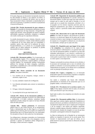 30 -- Suplemento -- Registro Oﬁcial Nº 506 -- Viernes 22 de mayo de 2015
Si la parte alega que un documento incorporado al proceso
ha sido ﬁrmado en blanco o con espacios sin llenar, se
presumirá cierto el contenido del mismo, una vez que se
haya reconocido la ﬁrma o declarado su autenticidad salvo
que la ley la presuma. La prueba en contrario no perjudicará
a terceros de buena fe.
Artículo 204.- Prueba documental de gran volumen o
formato. El contenido de documentos pertinentes de gran
volumen, grabaciones de larga duración o fotografías que
tengan gran formato, serán agregados de manera completa,
adicionando esquemas, resúmenes, cómputos o cualquier
otro medio similar que los reproduzca ﬁelmente.
La prueba documental de gran volumen, duración o gran
formato y los resúmenes o medio similar deberán ponerse
a disposición de las otras partes para ser examinados o
copiados, quince días antes de la audiencia de juicio.
Excepcionalmente y a su criterio, la o el juzgador podrá
ordenar que en dicha audiencia se produzca la prueba
documental de manera completa.
SECCIÓN II
DOCUMENTOS PÚBLICOS
Artículo 205.- Documento público. Es el autorizado con
las solemnidades legales. Si es otorgado ante notario e
incorporado en un protocolo o registro público, se llamará
escritura pública. Se considerarán también instrumentos
públicos los mensajes de datos otorgados, conferidos,
autorizados o expedidos por y ante autoridad competente y
ﬁrmados electrónicamente.
Artículo 206.- Partes esenciales de un documento
público. Son partes esenciales:
1. Los nombres de los otorgantes, testigos, notario o
secretario, según el caso.
2. La cosa, cantidad o materia de la obligación.
3. Las cláusulas principales para conocer su naturaleza y
efectos.
4. El lugar y fecha del otorgamiento.
5. La suscripción de los que intervienen en él.
Artículo 207.- Efectos de los documentos públicos. El
documento público agregado al proceso con orden judicial
y notiﬁcación a la parte contraria, constituye prueba
legalmente actuada, aunque las copias se las haya obtenido
fuera de dicho proceso.
Artículo 208.- Alcance probatorio. El instrumento
público hace fe, aun contra terceros, de su otorgamiento,
fecha y declaraciones que en ellos haga la o el servidor
público que los autoriza, pero no en cuanto a la verdad de las
declaraciones que en él hayan hecho las o los interesados.
En esta parte no hace fe sino contra las o los declarantes.
Las obligaciones y descargos contenidos en el instrumento
hacen prueba con respecto a las o los otorgantes y de las
personas a quienes se transﬁeren dichas obligaciones y
descargos, a título universal o singular.
Artículo 209.- Reposición de documentos públicos que
no forman parte de un proceso. Si se pierde o destruye un
documento público, la parte que tenga una copia auténtica,
siempre que la copia no esté raída ni borrada, ni en tal
estado que no se pueda leer claramente, solicitará a la o
el juzgador con los mismos requisitos previstos para las
diligencias preparatorias, que ordene su incorporación al
registro, archivo o protocolo donde debía encontrarse el
original.
Artículo 210.- Renovación de la copia del documento
público. Si el libro de registro o del protocolo se pierde o
destruye y se solicita por alguna de las partes que la copia
existente se renueve o que se ponga en el registro para servir
de original, la o el juzgador lo ordenará así, con citación de
los interesados, siempre que la copia esté clara.
Artículo 211.- Requisitos para que hagan fe las copias
y las compulsas. Las compulsas de las copias de una
actuación judicial o administrativa y en general toda copia
con valor de instrumento público, no harán fe si no han sido
ordenadas judicialmente y con citación o notiﬁcación en
persona o por una boleta a la parte contraria, o sea a aquella
contra quien se quiere hacer valer la compulsa. Los poderes
no están sujetos a esta disposición.
Tampoco será prueba la escritura referente sin la referida, ni
la accesoria sin la principal, pero si esta o la referida se ha
perdido, la referente o la accesoria probará en los capítulos
independientes de aquella, en los demás solo se considerará
como un principio de prueba por escrito.
Artículo 212.- Copias y compulsas. La o el interesado
puede pedir copia de los documentos originales o compulsas
conforme con lo previsto en este Código.
Las copias y compulsas que hayan sido ordenadas
judicialmente se insertarán en las actuaciones que la o el
juzgador señale, a solicitud de parte.
Artículo 213.- Prevalencia de la escritura matriz y la
copia. Si hay alguna variación entre la copia y la escritura
matriz prevalecerá lo que esta contenga.
Igual regla se aplica a las compulsas con relación a la copia
respectiva.
Artículo 214.- Documento público falso. Es documento
falso aquel que contiene alguna suposición fraudulenta en
perjuicio de tercero, por haberse contrahecho la escritura o la
suscripción de alguno de los que se supone que la otorgaron
o de los testigos o del notario por haberse suprimido,
alterado o añadido algunas cláusulas o palabras en el cuerpo
del instrumento, después de otorgado y en caso de que haya
anticipado o postergado la fecha del otorgamiento.
La falta de declaración de la falsedad de un instrumento
público no impedirá el ejercicio de la acción penal. Pero
iniciado el enjuiciamiento civil para tal efecto, no se
podrá promover proceso penal hasta la obtención de dicha
declaración.
 