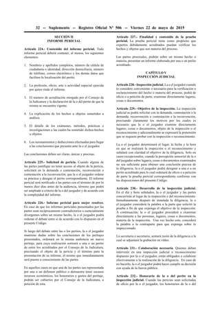 32 -- Suplemento -- Registro Oﬁcial Nº 506 -- Viernes 22 de mayo de 2015
SECCIÓN II
INFORME PERICIAL
Artículo 224.- Contenido del informe pericial. Todo
informe pericial deberá contener, al menos, los siguientes
elementos:
1. Nombres y apellidos completos, número de cédula de
ciudadanía o identidad, dirección domiciliaria, número
de teléfono, correo electrónico y los demás datos que
faciliten la localización del perito.
2. La profesión, oﬁcio, arte o actividad especial ejercida
por quien rinde el informe.
3. El número de acreditación otorgado por el Consejo de
la Judicatura y la declaración de la o del perito de que la
misma se encuentra vigente.
4. La explicación de los hechos u objetos sometidos a
análisis.
5. El detalle de los exámenes, métodos, prácticas e
investigaciones a las cuales ha sometido dichos hechos
u objetos.
6. Los razonamientos y deducciones efectuadas para llegar
a las conclusiones que presenta ante la o el juzgador.
Las conclusiones deben ser claras, únicas y precisas.
Artículo 225.- Solicitud de pericia. Cuando alguna de
las partes justiﬁque no tener acceso al objeto de la pericia,
solicitará en la demanda o contestación, reconvención o
contestación a la reconvención, que la o el juzgador ordene
su práctica y designe el perito correspondiente. El informe
pericial será notiﬁcado a las partes con el término de por lo
menos diez días antes de la audiencia, término que podrá
ser ampliado a criterio de la o del juzgador y de acuerdo con
la complejidad del informe.
Artículo 226.- Informe pericial para mejor resolver.
En caso de que los informes periciales presentados por las
partes sean recíprocamente contradictorios o esencialmente
divergentes sobre un mismo hecho, la o el juzgador podrá
ordenar el debate entre sí de acuerdo con lo dispuesto en el
presente Código.
Si luego del debate entre las o los peritos, la o el juzgador
mantiene dudas sobre las conclusiones de los peritajes
presentados, ordenará en la misma audiencia un nuevo
peritaje, para cuya realización sorteará a una o un perito
de entre los acreditados por el Consejo de la Judicatura,
precisando el objeto de la pericia y el término para la
presentación de su informe, el mismo que inmediatamente
será puesto a conocimiento de las partes.
En aquellos casos en que una de las partes sea representada
por una o un defensor público o demuestre tener escasos
recursos económicos, los honorarios y gastos del peritaje,
podrán ser cubiertos por el Consejo de la Judicatura, a
petición de esta.
Artículo 227.- Finalidad y contenido de la prueba
pericial. La prueba pericial tiene como propósito que
expertos debidamente acreditados puedan veriﬁcar los
hechos y objetos que son materia del proceso.
Las partes procesales, podrán sobre un mismo hecho o
materia, presentar un informe elaborado por una o un perito
acreditado.
CAPÍTULO V
INSPECCIÓN JUDICIAL
Artículo 228.- Inspección judicial. La o el juzgador cuando
lo considere conveniente o necesario para la veriﬁcación o
esclarecimiento del hecho o materia del proceso, podrá de
oﬁcio o a petición de parte, examinar directamente lugares,
cosas o documentos.
Artículo 229.- Objetivo de la inspección. La inspección
judicial se podrá solicitar con la demanda, contestación a la
demanda, reconvención o contestación a la reconvención,
precisando claramente los motivos por los cuales es
necesario que la o el juzgador examine directamente
lugares, cosas o documentos, objeto de la inspección o el
reconocimiento y adicionalmente se expresará la pretensión
que se requiere probar con la inspección o reconocimiento.
La o el juzgador determinará el lugar, la fecha y la hora
en que se realizará la inspección o el reconocimiento y
señalará con claridad el objetivo de la diligencia. Solo en
casos excepcionales, cuando la percepción sensorial de la o
del juzgador sobre lugares, cosas o documentos examinados
no sea suﬁciente para obtener una conclusión precisa de
la diligencia, la o el juzgador podrá designar a una o a un
perito acreditado para lo cual ordenará de oﬁcio o a petición
de parte la prueba pericial correspondiente conforme con
las disposiciones del presente Código.
Artículo 230.- Desarrollo de la inspección judicial.
En el día y hora señalados, la o el juzgador y las partes
concurrirán al lugar de la inspección o del reconocimiento.
Inmediatamente después de instalada la diligencia, la o
el juzgador concederá la palabra a la parte que solicitó la
prueba a ﬁn de que exponga el objetivo de la inspección.
A continuación, la o el juzgador procederá a examinar
directamente a las personas, lugares, cosas o documentos,
materia de la inspección. Una vez hecho esto, concederá
la palabra a la contraparte para que exponga sobre lo
inspeccionado.
La secretaria o secretario, sentará razón de la diligencia a la
cual se adjuntará la grabación en vídeo.
Artículo 231.- Colaboración necesaria. Quienes deban
intervenir en una inspección judicial o reconocimiento
dispuesto por la o el juzgador, están obligados a colaborar
efectivamente a la realización de la diligencia. En caso de
no hacerlo, la o el juzgador podrá hacer cumplir su decisión
con ayuda de la fuerza pública.
Artículo 232.- Honorario de la o del perito en la
inspección judicial. Cuando las pericias sean solicitadas
de oﬁcio por la o el juzgador, los honorarios de la o del
 