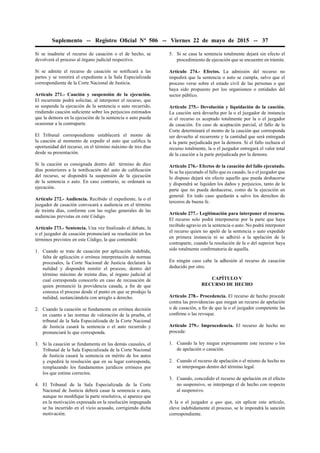 Suplemento -- Registro Oﬁcial Nº 506 -- Viernes 22 de mayo de 2015 -- 37
Si se inadmite el recurso de casación o el de hecho, se
devolverá el proceso al órgano judicial respectivo.
Si se admite el recurso de casación se notiﬁcará a las
partes y se remitirá el expediente a la Sala Especializada
correspondiente de la Corte Nacional de Justicia.
Artículo 271.- Caución y suspensión de la ejecución.
El recurrente podrá solicitar, al interponer el recurso, que
se suspenda la ejecución de la sentencia o auto recurrido,
rindiendo caución suﬁciente sobre los perjuicios estimados
que la demora en la ejecución de la sentencia o auto pueda
ocasionar a la contraparte.
El Tribunal correspondiente establecerá el monto de
la caución al momento de expedir el auto que caliﬁca la
oportunidad del recurso, en el término máximo de tres días
desde su presentación.
Si la caución es consignada dentro del término de diez
días posteriores a la notiﬁcación del auto de caliﬁcación
del recurso, se dispondrá la suspensión de la ejecución
de la sentencia o auto. En caso contrario, se ordenará su
ejecución.
Artículo 272.- Audiencia. Recibido el expediente, la o el
juzgador de casación convocará a audiencia en el término
de treinta días, conforme con las reglas generales de las
audiencias previstas en este Código.
Artículo 273.- Sentencia. Una vez ﬁnalizado el debate, la
o el juzgador de casación pronunciará su resolución en los
términos previstos en este Código, la que contendrá:
1. Cuando se trate de casación por aplicación indebida,
falta de aplicación o errónea interpretación de normas
procesales, la Corte Nacional de Justicia declarará la
nulidad y dispondrá remitir el proceso, dentro del
término máximo de treinta días, al órgano judicial al
cual corresponda conocerlo en caso de recusación de
quien pronunció la providencia casada, a ﬁn de que
conozca el proceso desde el punto en que se produjo la
nulidad, sustanciándola con arreglo a derecho.
2. Cuando la casación se fundamente en errónea decisión
en cuanto a las normas de valoración de la prueba, el
tribunal de la Sala Especializada de la Corte Nacional
de Justicia casará la sentencia o el auto recurrido y
pronunciará lo que corresponda.
3. Si la casación se fundamenta en las demás causales, el
Tribunal de la Sala Especializada de la Corte Nacional
de Justicia casará la sentencia en mérito de los autos
y expedirá la resolución que en su lugar corresponda,
remplazando los fundamentos jurídicos erróneos por
los que estime correctos.
4. El Tribunal de la Sala Especializada de la Corte
Nacional de Justicia deberá casar la sentencia o auto,
aunque no modiﬁque la parte resolutiva, si aparece que
en la motivación expresada en la resolución impugnada
se ha incurrido en el vicio acusado, corrigiendo dicha
motivación.
5. Si se casa la sentencia totalmente dejará sin efecto el
procedimiento de ejecución que se encuentre en trámite.
Artículo 274.- Efectos. La admisión del recurso no
impedirá que la sentencia o auto se cumpla, salvo que el
proceso verse sobre el estado civil de las personas o que
haya sido propuesto por los organismos o entidades del
sector público.
Artículo 275.- Devolución y liquidación de la caución.
La caución será devuelta por la o el juzgador de instancia
si el recurso es aceptado totalmente por la o el juzgador
de casación. En caso de aceptación parcial, el fallo de la
Corte determinará el monto de la caución que corresponda
ser devuelto al recurrente y la cantidad que será entregada
a la parte perjudicada por la demora. Si el fallo rechaza el
recurso totalmente, la o el juzgador entregará el valor total
de la caución a la parte perjudicada por la demora.
Artículo 276.- Efectos de la casación del fallo ejecutado.
Si se ha ejecutado el fallo que es casado, la o el juzgador que
lo dispuso dejará sin efecto aquello que pueda deshacerse
y dispondrá se liquiden los daños y perjuicios, tanto de la
parte que no pueda deshacerse, como de la ejecución en
general. En todo caso quedarán a salvo los derechos de
terceros de buena fe.
Artículo 277.- Legitimación para interponer el recurso.
El recurso solo podrá interponerse por la parte que haya
recibido agravio en la sentencia o auto. No podrá interponer
el recurso quien no apeló de la sentencia o auto expedido
en primera instancia ni se adhirió a la apelación de la
contraparte, cuando la resolución de la o del superior haya
sido totalmente conﬁrmatoria de aquella.
En ningún caso cabe la adhesión al recurso de casación
deducido por otro.
CAPÍTULO V
RECURSO DE HECHO
Artículo 278.- Procedencia. El recurso de hecho procede
contra las providencias que niegan un recurso de apelación
o de casación, a ﬁn de que la o el juzgador competente las
conﬁrme o las revoque.
Artículo 279.- Improcedencia. El recurso de hecho no
procede:
1. Cuando la ley niegue expresamente este recurso o los
de apelación o casación.
2. Cuando el recurso de apelación o el mismo de hecho no
se interpongan dentro del término legal.
3. Cuando, concedido el recurso de apelación en el efecto
no suspensivo, se interponga el de hecho con respecto
al suspensivo.
A la o el juzgador a quo que, sin aplicar este artículo,
eleve indebidamente el proceso, se le impondrá la sanción
correspondiente.
 