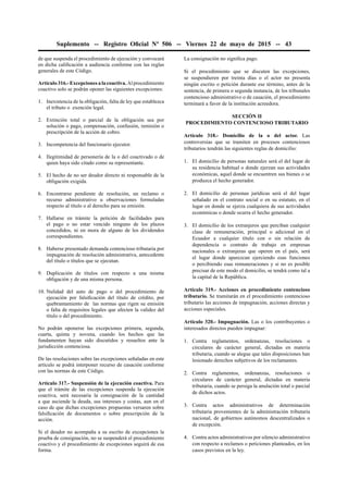 Suplemento -- Registro Oﬁcial Nº 506 -- Viernes 22 de mayo de 2015 -- 43
de que suspenda el procedimiento de ejecución y convocará
en dicha caliﬁcación a audiencia conforme con las reglas
generales de este Código.
Artículo 316.- Excepciones a la coactiva. Al procedimiento
coactivo solo se podrán oponer las siguientes excepciones:
1. Inexistencia de la obligación, falta de ley que establezca
el tributo o exención legal.
2. Extinción total o parcial de la obligación sea por
solución o pago, compensación, confusión, remisión o
prescripción de la acción de cobro.
3. Incompetencia del funcionario ejecutor.
4. Ilegitimidad de personería de la o del coactivado o de
quien haya sido citado como su representante.
5. El hecho de no ser deudor directo ni responsable de la
obligación exigida.
6. Encontrarse pendiente de resolución, un reclamo o
recurso administrativo u observaciones formuladas
respecto al título o al derecho para su emisión.
7. Hallarse en trámite la petición de facilidades para
el pago o no estar vencido ninguno de los plazos
concedidos, ni en mora de alguno de los dividendos
correspondientes.
8. Haberse presentado demanda contencioso tributaria por
impugnación de resolución administrativa, antecedente
del título o títulos que se ejecutan.
9. Duplicación de títulos con respecto a una misma
obligación y de una misma persona.
10. Nulidad del auto de pago o del procedimiento de
ejecución por falsiﬁcación del título de crédito, por
quebrantamiento de las normas que rigen su emisión
o falta de requisitos legales que afecten la validez del
título o del procedimiento.
No podrán oponerse las excepciones primera, segunda,
cuarta, quinta y novena, cuando los hechos que las
fundamenten hayan sido discutidos y resueltos ante la
jurisdicción contenciosa.
De las resoluciones sobre las excepciones señaladas en este
artículo se podrá interponer recurso de casación conforme
con las normas de este Código.
Artículo 317.- Suspensión de la ejecución coactiva. Para
que el trámite de las excepciones suspenda la ejecución
coactiva, será necesaria la consignación de la cantidad
a que asciende la deuda, sus intereses y costas, aun en el
caso de que dichas excepciones propuestas versaren sobre
falsiﬁcación de documentos o sobre prescripción de la
acción.
Si el deudor no acompaña a su escrito de excepciones la
prueba de consignación, no se suspenderá el procedimiento
coactivo y el procedimiento de excepciones seguirá de esa
forma.
La consignación no signiﬁca pago.
Si el procedimiento que se discuten las excepciones,
se suspendieren por treinta días o el actor no presenta
ningún escrito o petición durante ese término, antes de la
sentencia, de primera o segunda instancia, de los tribunales
contencioso administrativo o de casación, el procedimiento
terminará a favor de la institución acreedora.
SECCIÓN II
PROCEDIMIENTO CONTENCIOSO TRIBUTARIO
Artículo 318.- Domicilio de la o del actor. Las
controversias que se tramiten en procesos contenciosos
tributarios tendrán las siguientes reglas de domicilio:
1. El domicilio de personas naturales será el del lugar de
su residencia habitual o donde ejerzan sus actividades
económicas, aquel donde se encuentren sus bienes o se
produzca el hecho generador.
2. El domicilio de personas jurídicas será el del lugar
señalado en el contrato social o en su estatuto, en el
lugar en donde se ejerza cualquiera de sus actividades
económicas o donde ocurra el hecho generador.
3. El domicilio de los extranjeros que perciban cualquier
clase de remuneración, principal o adicional en el
Ecuador a cualquier título con o sin relación de
dependencia o contrato de trabajo en empresas
nacionales o extranjeras que operen en el país, será
el lugar donde aparezcan ejerciendo esas funciones
o percibiendo esas remuneraciones y si no es posible
precisar de este modo el domicilio, se tendrá como tal a
la capital de la República.
Artículo 319.- Acciones en procedimiento contencioso
tributario. Se tramitarán en el procedimiento contencioso
tributario las acciones de impugnación, acciones directas y
acciones especiales.
Artículo 320.- Impugnación. Las o los contribuyentes o
interesados directos pueden impugnar:
1. Contra reglamentos, ordenanzas, resoluciones o
circulares de carácter general, dictadas en materia
tributaria, cuando se alegue que tales disposiciones han
lesionado derechos subjetivos de los reclamantes.
2. Contra reglamentos, ordenanzas, resoluciones o
circulares de carácter general, dictadas en materia
tributaria, cuando se persiga la anulación total o parcial
de dichos actos.
3. Contra actos administrativos de determinación
tributaria provenientes de la administración tributaria
nacional, de gobiernos autónomos descentralizados o
de excepción.
4. Contra actos administrativos por silencio administrativo
con respecto a reclamos o peticiones planteados, en los
casos previstos en la ley.
 