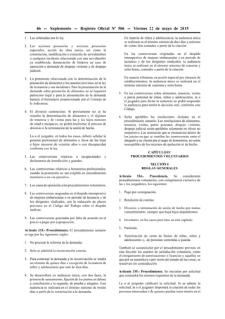 46 -- Suplemento -- Registro Oﬁcial Nº 506 -- Viernes 22 de mayo de 2015
1. Las ordenadas por la ley.
2. Las acciones posesorias y acciones posesorias
especiales, acción de obra nueva, así como la
constitución, modiﬁcación o extinción de servidumbres
o cualquier incidente relacionado con una servidumbre
ya establecida, demarcación de linderos en caso de
oposición y demanda de despojo violento y de despojo
judicial.
3. La pretensión relacionada con la determinación de la
prestación de alimentos y los asuntos previstos en la ley
de la materia y sus incidentes. Para la presentación de la
demanda sobre prestación de alimentos no se requerirá
patrocinio legal y para la presentación de la demanda
bastará el formulario proporcionado por el Consejo de
la Judicatura.
4. El divorcio contencioso. Si previamente no se ha
resuelto la determinación de alimentos o el régimen
de tenencia y de visitas para las y los hijos menores
de edad o incapaces, no podrá resolverse el proceso de
divorcio o la terminación de la unión de hecho.
La o el juzgador, en todos los casos, deberá señalar la
pensión provisional de alimentos a favor de las hijas
e hijos menores de veintiún años o con discapacidad
conforme con la ley.
5. Las controversias relativas a incapacidades y
declaratoria de interdicción y guardas.
6. Las controversias relativas a honorarios profesionales,
cuando la pretensión no sea exigible en procedimiento
monitorio o en vía ejecutiva.
7. Los casos de oposición a los procedimientos voluntarios.
8. Las controversias originadas en el despido intempestivo
de mujeres embarazadas o en período de lactancia y de
los dirigentes sindicales, con la reducción de plazos
previstos en el Código del Trabajo sobre el despido
ineﬁcaz.
9. Las controversias generadas por falta de acuerdo en el
precio a pagar por expropiación.
Artículo 333.- Procedimiento. El procedimiento sumario
se rige por las siguientes reglas:
1. No procede la reforma de la demanda.
2. Solo se admitirá la reconvención conexa.
3. Para contestar la demanda y la reconvención se tendrá
un término de quince días a excepción de la materia de
niñez y adolescencia que será de diez días.
4. Se desarrollará en audiencia única, con dos fases, la
primera de saneamiento, ﬁjación de los puntos en debate
y conciliación y la segunda, de prueba y alegatos. Esta
audiencia se realizará en el término máximo de treinta
días a partir de la contestación a la demanda.
En materia de niñez y adolescencia, la audiencia única
se realizará en el término mínimo de diez días y máximo
de veinte días contados a partir de la citación.
En las controversias originadas en el despido
intempestivo de mujeres embarazadas o en período de
lactancia y de los dirigentes sindicales, la audiencia
única se realizará en el término máximo de cuarenta y
ocho horas, contados a partir de la citación.
En materia tributaria, en acción especial por clausura de
establecimientos, la audiencia única se realizará en el
término máximo de cuarenta y ocho horas.
5. En las controversias sobre alimentos, tenencia, visitas
y patria potestad de niñas, niños y adolescentes, la o
el juzgador para dictar la sentencia no podrá suspender
la audiencia para emitir la decisión oral, conforme este
Código.
6. Serán apelables las resoluciones dictadas en el
procedimiento sumario. Las resoluciones de alimentos,
tenencia, visitas, patria potestad, despojo violento,
despojo judicial serán apelables solamente en efecto no
suspensivo. Las sentencias que se pronuncien dentro de
los juicios en que se ventilen las controversias entre el
abogado y su cliente por el pago de honorarios, no serán
susceptibles de los recursos de apelación ni de hecho.
CAPÍTULO IV
PROCEDIMIENTOS VOLUNTARIOS
SECCIÓN I
REGLAS GENERALES
Artículo 334.- Procedencia. Se considerarán
procedimientos voluntarios, con competencia exclusiva de
las o los juzgadores, los siguientes:
1. Pago por consignación.
2. Rendición de cuentas.
3. Divorcio o terminación de unión de hecho por mutuo
consentimiento, siempre que haya hijos dependientes.
4. Inventario, en los casos previstos en este capítulo.
5. Partición.
6. Autorización de venta de bienes de niñas, niños y
adolescentes y, de personas sometidas a guarda.
También se sustanciarán por el procedimiento previsto en
esta Sección los asuntos de jurisdicción voluntaria, como
el otorgamiento de autorizaciones o licencias y aquellas en
que por su naturaleza o por razón del estado de las cosas, se
resuelvan sin contradicción.
Artículo 335.- Procedimiento. Se iniciarán por solicitud
que contendrá los mismos requisitos de la demanda.
La o el juzgador caliﬁcará la solicitud. Si se admite la
solicitud, la o el juzgador dispondrá la citación de todas las
personas interesadas o de quienes puedan tener interés en el
 
