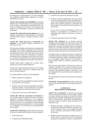 Suplemento -- Registro Oﬁcial Nº 506 -- Viernes 22 de mayo de 2015 -- 49
Si la obligación es en parte líquida, la o el actor acompañará
una liquidación pormenorizada siguiendo los criterios
establecidos en el título.
Artículo 349.- Requisito de procedibilidad. La demanda
deberá reunir los requisitos previstos en las reglas generales
de este Código y se propondrá acompañada del título que
reúna las condiciones de ejecutivo. La omisión de este
requisito no será subsanable y producirá la inadmisión de
la demanda.
Artículo 350.- Denegación del procedimiento. Si la o el
juzgador considera que el título aparejado a la demanda
no presta mérito ejecutivo, denegará de plano la acción
ejecutiva.
Artículo 351.- Inicio del proceso y contestación a la
demanda. La o el juzgador caliﬁcará la demanda en el
término de tres días.
Sielejecutanteacompañaasudemandaloscorrespondientes
certiﬁcados que acrediten la propiedad de los bienes del
demandado, con el auto de caliﬁcación podrán ordenarse
providencias preventivas sobre tales bienes, hasta por el
valor que cubra el monto de lo reclamado en la demanda.
Sin perjuicio de los certiﬁcados a que se reﬁere este inciso,
no se exigirá el cumplimiento de los demás presupuestos
previstos en este Código para las providencias preventivas.
También podrá pedirse embargo de los bienes raíces,
siempre que se trate de crédito hipotecario.
En todo caso, las providencias preventivas a que se reﬁere
este artículo podrán solicitarse en cualquier estado del
juicio en primera instancia.
La o el demandado al contestar a la demanda podrá:
1. Pagar o cumplir con la obligación.
2. Formular oposición acompañando la prueba conforme
con lo previsto en este Código.
3. Rendir caución con el objeto de suspender la providencia
preventiva dictada, lo cual podrá hacer en cualquier
momento del proceso, hasta antes de la sentencia.
4. Reconvenir al actor con otro título ejecutivo.
Artículo 352.- Falta de contestación a la demanda. Si
la o el deudor dentro del respectivo término no cumple la
obligación, ni propone excepciones o si las excepciones
propuestas son distintas a las permitidas en este Código para
este tipo de procesos, la o el juzgador en forma inmediata
pronunciará sentencia mandando que la o el deudor cumpla
con la obligación. Esta resolución no será susceptible de
recurso alguno.
Artículo 353.- Excepciones. En el procedimiento ejecutivo
la oposición solamente podrá fundarse en estas excepciones:
1. Título no ejecutivo.
2. Nulidad formal o falsedad del título.
3. Extinción total o parcial de la obligación exigida.
4. Existencia de auto de llamamiento a juicio por delito
de usura o enriquecimiento privado no justiﬁcado, en
el que la parte demandada del procedimiento ejecutivo
ﬁgure como acusadora particular o denunciante del
proceso penal y el actor del procedimiento ejecutivo sea
el procesado.
En caso de que el auto de llamamiento a juicio sea
posterior a la contestación a la demanda, la o el
demandado podrá adjuntarlo al proceso y solicitar su
suspensión.
5. Excepciones previas previstas en este Código.
Artículo 354.- Audiencia. Si se formula oposición
debidamente fundamentada, dentro del término de tres días
se notiﬁcará a la contraparte con copia de la misma y se
señalará día y hora para la audiencia única, la que deberá
realizarse en el término máximo de veinte días contados a
partir de la fecha en que concluyó el término para presentar
la oposición o para contestar la reconvención, de ser el caso.
La audiencia única se realizará en dos fases, la primera de
saneamiento, ﬁjación de los puntos en debate y conciliación
y la segunda, de prueba y alegatos. Culminada la audiencia
la o al juzgador deberá pronunciar su resolución y
posteriormente notiﬁcar la sentencia conforme con este
Código.
De la sentencia cabrá apelación únicamente con efecto no
suspensivo conforme con las reglas generales previstas
en este Código. Para la suspensión de la ejecución de la
sentencia el deudor deberá consignar o caucionar el valor
de la obligación. Para la caución se estará a lo dispuesto en
este Código.
No será admisible el recurso de casación para este tipo de
procesos.
Artículo 355.- Normas supletorias. En todo lo no previsto
en este Título serán aplicables las normas del procedimiento
sumario.
CAPÍTULO II
PROCEDIMIENTO MONITORIO
Artículo 356.- Procedencia. La persona que pretenda
cobrar una deuda determinada de dinero, líquida, exigible
y de plazo vencido, cuyo monto no exceda de cincuenta
salarios básicos uniﬁcados del trabajador en general, que no
conste en título ejecutivo, podrá iniciar un procedimiento
monitorio, cuando se pruebe la deuda de alguna de las
siguientes formas:
1. Mediante documento, cualquiera que sea su forma y
que aparezca ﬁrmado por la deudora o el deudor o con
su sello, impronta o marca o con cualquier otra señal,
física o electrónica, proveniente de dicha deudora o
dicho deudor.
2. Mediante facturas o documentos, cualquiera que sea su
forma y clase o el soporte físico en que se encuentren,
que aparezcan ﬁrmados por el deudor o comprobante de
 