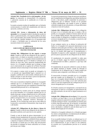 Suplemento -- Registro Oﬁcial Nº 506 -- Viernes 22 de mayo de 2015 -- 51
Artículo 364.- Facultades de la o del juzgador y de las
partes. La ejecución se circunscribirá a la realización
o aplicación concreta de lo establecido en el título de
ejecución.
Las partes actuarán en plano de igualdad, pero se limitarán
exclusivamente al control del cumplimiento del título de
ejecución, conforme con la ley.
Artículo 365.- Acceso a información de datos del
ejecutado. La o el juzgador tendrá la facultad de acceder de
oﬁcio o a petición de parte, a los registros públicos de datos
de la o del ejecutado, para recabar información relacionada
con sus bienes. Además, brindará a la o el ejecutante todo
el apoyo y facilidades para la realización de los actos
necesarios dentro de la ejecución.
CAPÍTULO II
EJECUCIÓN DE OBLIGACIONES DE DAR,
HACER O NO HACER
Artículo 366.- Obligaciones de dar especie o cuerpo
cierto. Cuando se trate de una obligación de dar especie o
cuerpo cierto y el objeto se encuentre en poder de la o del
deudor o terceros, la o el juzgador dictará mandamiento de
ejecución ordenando que la o el deudor lo entregue en el
término de cinco días. Salvo oposición fundamentada del
tercero, la o el juzgador ordenará que la entrega se haga
con la intervención de un agente de la Policía Nacional,
pudiendo inclusive descerrajar el local donde se encuentre.
Si la especie o cuerpo cierto no puede ser entregado a la
o el acreedor por imposibilidad legal o material, la o el
juzgador, a pedido de la o del acreedor, ordenará que la o el
deudor consigne el valor del mismo a precio de reposición,
a la fecha en que se dicte esta orden.
Si la cosa se encuentra en depósito judicial, la o el juzgador
ordenará que la o el depositario la entregue a la parte
acreedora, disposición que será cumplida de inmediato bajo
responsabilidad personal de la o del depositario.
Si la demanda ha versado acerca de la entrega material
de un bien inmueble, la o el juzgador ordenará que la o el
deudor desocupe y ponga a disposición de la o del acreedor
el inmueble, bajo prevención que de no hacerlo, la fuerza
pública entregará el bien a la o al acreedor, coercitivamente
de ser necesario, pudiendo inclusive descerrajar el
inmueble. Si en el mismo hay cosas que no sean objeto de
la ejecución, se procederá al lanzamiento, bajo riesgo de la
o del deudor.
Artículo 367.- Obligaciones de dar dinero o bienes de
género. Cuando se trate de una obligación de dar dinero, se
procederá conforme con lo previsto en este capítulo.
Cuando se trate de deuda de género determinado, la o el
juzgador dictará mandamiento de ejecución ordenando que
la o el demandado, consigne la cantidad de bienes genéricos
o deposite el importe de dichos bienes a su precio corriente
de mercado a la fecha que se lo dictó, bajo prevenciones
de proceder al embargo de bienes suﬁcientes en la forma
prevista por este Código.
La ejecución propuesta por el pago de pensiones periódicas,
por el cumplimiento de obligaciones que debían satisfacerse
en dos o más plazos, podrá comprender las pensiones y
obligaciones que se hubiesen vencido en los períodos
o plazos subsiguientes, aún cuando el juicio se hubiese
contraído al pago de una sola pensión, o a la que debió darse
o hacerse en uno de los plazos.
Artículo 368.- Obligaciones de hacer. En la obligación
de hacer si la o el acreedor pide que se cumpla y ello es
posible, la o el juzgador señalará el término dentro del cual
la o el deudor deberá hacerlo, bajo prevención que de no
acatar tal orden, la obligación se cumplirá a través de una o
un tercero designado por la o el acreedor, a costa de la o del
ejecutado, si así lo ha pedido.
Si por cualquier motivo no se obtiene la realización del
hecho, la o el juzgador de la ejecución determinará en una
audiencia convocada para tal efecto y sobre la base de las
pruebas aportadas por las partes, el monto de indemnización
que la o el deudor debe pagar por el incumplimiento y
dispondrá el respectivo cobro siguiendo el procedimiento
previsto para la ejecución de una obligación de dar dinero.
El mandamiento de ejecución contendrá la orden para
que la o el deudor pague los valores correspondientes a
la indemnización de daños y perjuicios a que haya sido
condenado.
El mandamiento de ejecución señalará la suma de dinero
que deberá satisfacer el deudor, cuando ha rehusado el
cumplimiento de la obligación que se manda cumplir por
un tercero, para compensar a este último por lo hecho.
Si transcurrido el término concedido por la o el juzgador
para que cumpla con la obligación, la o el deudor no lo
hace, la o el juzgador dictará embargo de sus bienes en la
forma prevista en este Código, en un valor suﬁciente para
cubrir el costo del cumplimiento de la obligación por la o el
tercero designado por la o el acreedor.
Si el hecho consiste en el otorgamiento y suscripción de un
instrumento, lo hará la o el juzgador en representación del
que deba realizarlo, de este acto se dejará constancia en el
proceso.
Artículo 369.- Obligaciones de no hacer. Si la ejecución
se reﬁere a no hacer algo y si ya se ha efectuado, la o el
juzgador ordenará la reposición al estado anterior y que la o
el deudor deshaga lo hecho, concediéndole un término para
el efecto, bajo prevención que, de no hacerlo, se autorizará
a la o al acreedor para que deshaga lo hecho a expensas
de la o del deudor y señalará la suma de dinero que la o el
deudor deberá pagar por tal concepto.
Además la o el juzgador ordenará a la o al deudor que pague
los valores correspondientes a la indemnización de daños y
perjuicios a que haya sido condenado.
Si no es posible deshacer lo hecho, se ordenará que la o el
demandado consigne la cantidad correspondiente al monto
de la indemnización, la que se ﬁjará en una audiencia,
de acuerdo con el procedimiento previsto en el artículo
anterior.
 